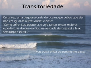 Transitoriedade
Mas outra onda do oceano lhe disse:
Certa vez, uma pequena onda do oceano percebeu que ela
não era igual às outras ondas e disse:
"Como sofro! Sou pequena, e vejo tantas ondas maiores
e poderosas do que eu! Sou na verdade desprezível e feia,
sem força e inútil..."
 