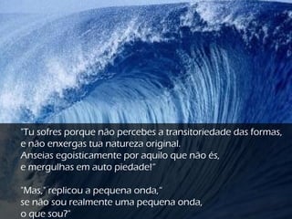"Tu sofres porque não percebes a transitoriedade das formas,
e não enxergas tua natureza original.
Anseias egoisticamente por aquilo que não és,
e mergulhas em auto piedade!“
"Mas," replicou a pequena onda,“
se não sou realmente uma pequena onda,
o que sou?"
 