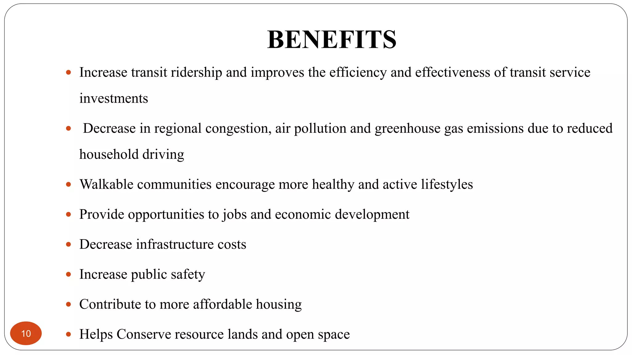 BENEFITS
10
 Increase transit ridership and improves the efficiency and effectiveness of transit service
investments
 Decrease in regional congestion, air pollution and greenhouse gas emissions due to reduced
household driving
 Walkable communities encourage more healthy and active lifestyles
 Provide opportunities to jobs and economic development
 Decrease infrastructure costs
 Increase public safety
 Contribute to more affordable housing
 Helps Conserve resource lands and open space
 