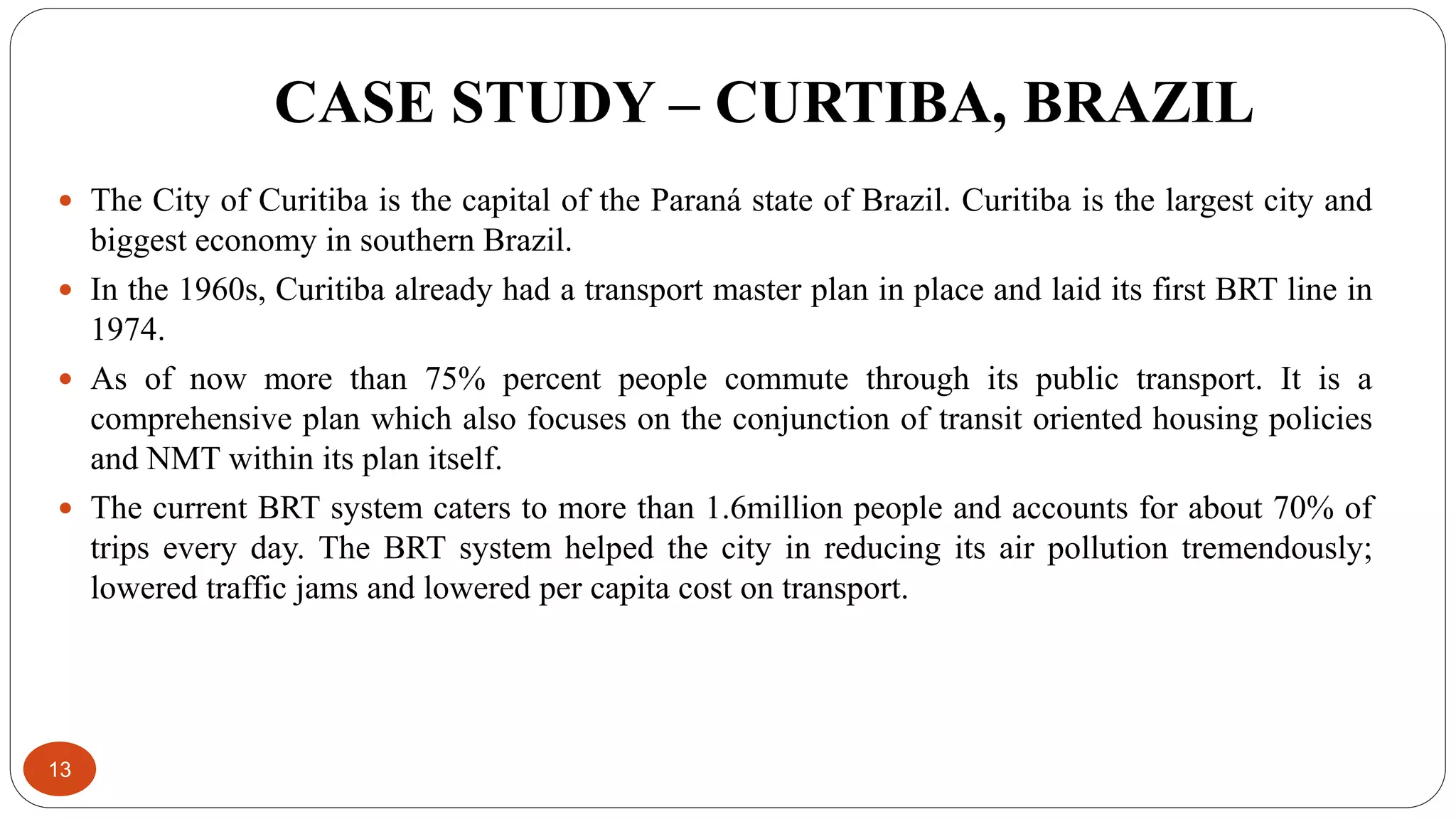CASE STUDY – CURTIBA, BRAZIL
13
 The City of Curitiba is the capital of the Paraná state of Brazil. Curitiba is the largest city and
biggest economy in southern Brazil.
 In the 1960s, Curitiba already had a transport master plan in place and laid its first BRT line in
1974.
 As of now more than 75% percent people commute through its public transport. It is a
comprehensive plan which also focuses on the conjunction of transit oriented housing policies
and NMT within its plan itself.
 The current BRT system caters to more than 1.6million people and accounts for about 70% of
trips every day. The BRT system helped the city in reducing its air pollution tremendously;
lowered traffic jams and lowered per capita cost on transport.
 