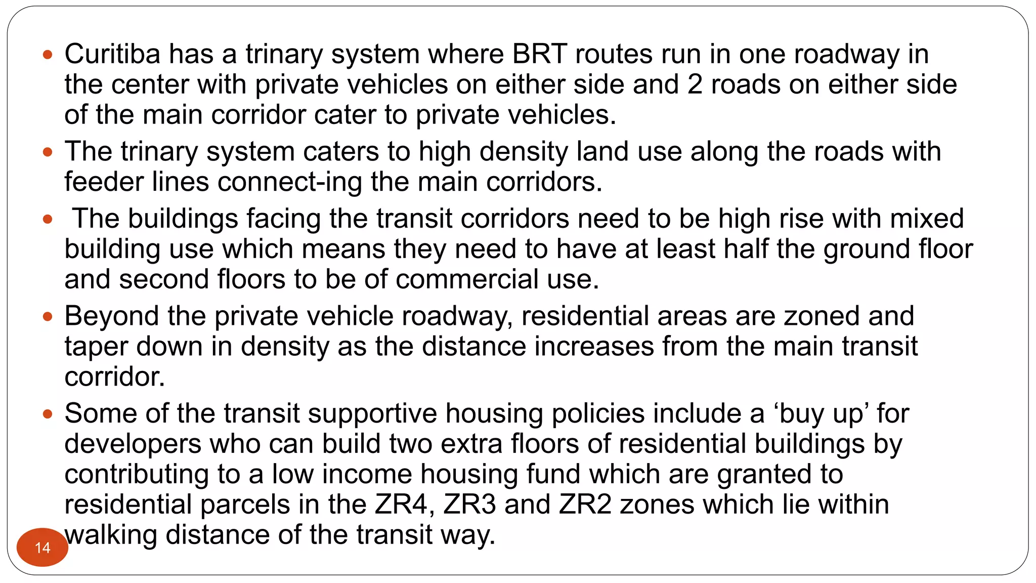 14
 Curitiba has a trinary system where BRT routes run in one roadway in
the center with private vehicles on either side and 2 roads on either side
of the main corridor cater to private vehicles.
 The trinary system caters to high density land use along the roads with
feeder lines connect-ing the main corridors.
 The buildings facing the transit corridors need to be high rise with mixed
building use which means they need to have at least half the ground floor
and second floors to be of commercial use.
 Beyond the private vehicle roadway, residential areas are zoned and
taper down in density as the distance increases from the main transit
corridor.
 Some of the transit supportive housing policies include a ‘buy up’ for
developers who can build two extra floors of residential buildings by
contributing to a low income housing fund which are granted to
residential parcels in the ZR4, ZR3 and ZR2 zones which lie within
walking distance of the transit way.
 