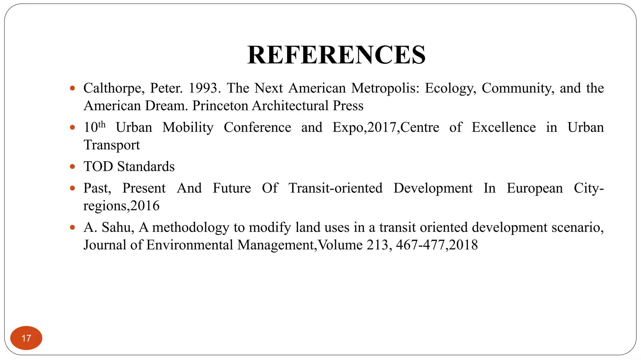 REFERENCES
17
 Calthorpe, Peter. 1993. The Next American Metropolis: Ecology, Community, and the
American Dream. Princeton Architectural Press
 10th Urban Mobility Conference and Expo,2017,Centre of Excellence in Urban
Transport
 TOD Standards
 Past, Present And Future Of Transit-oriented Development In European City-
regions,2016
 A. Sahu, A methodology to modify land uses in a transit oriented development scenario,
Journal of Environmental Management,Volume 213, 467-477,2018
 