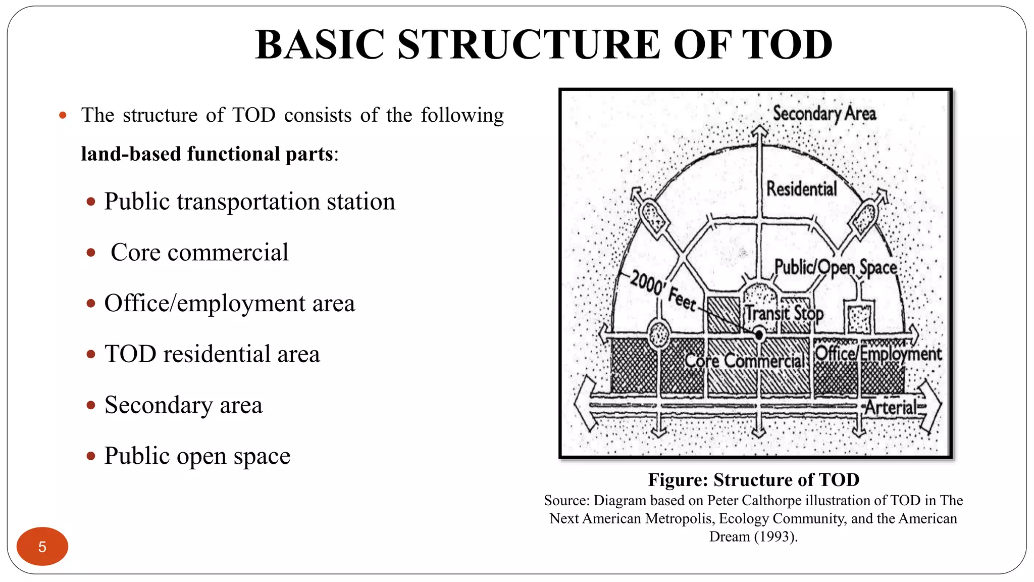BASIC STRUCTURE OF TOD
5
 The structure of TOD consists of the following
land-based functional parts:
 Public transportation station
 Core commercial
 Office/employment area
 TOD residential area
 Secondary area
 Public open space
Figure: Structure of TOD
Source: Diagram based on Peter Calthorpe illustration of TOD in The
Next American Metropolis, Ecology Community, and the American
Dream (1993).
 