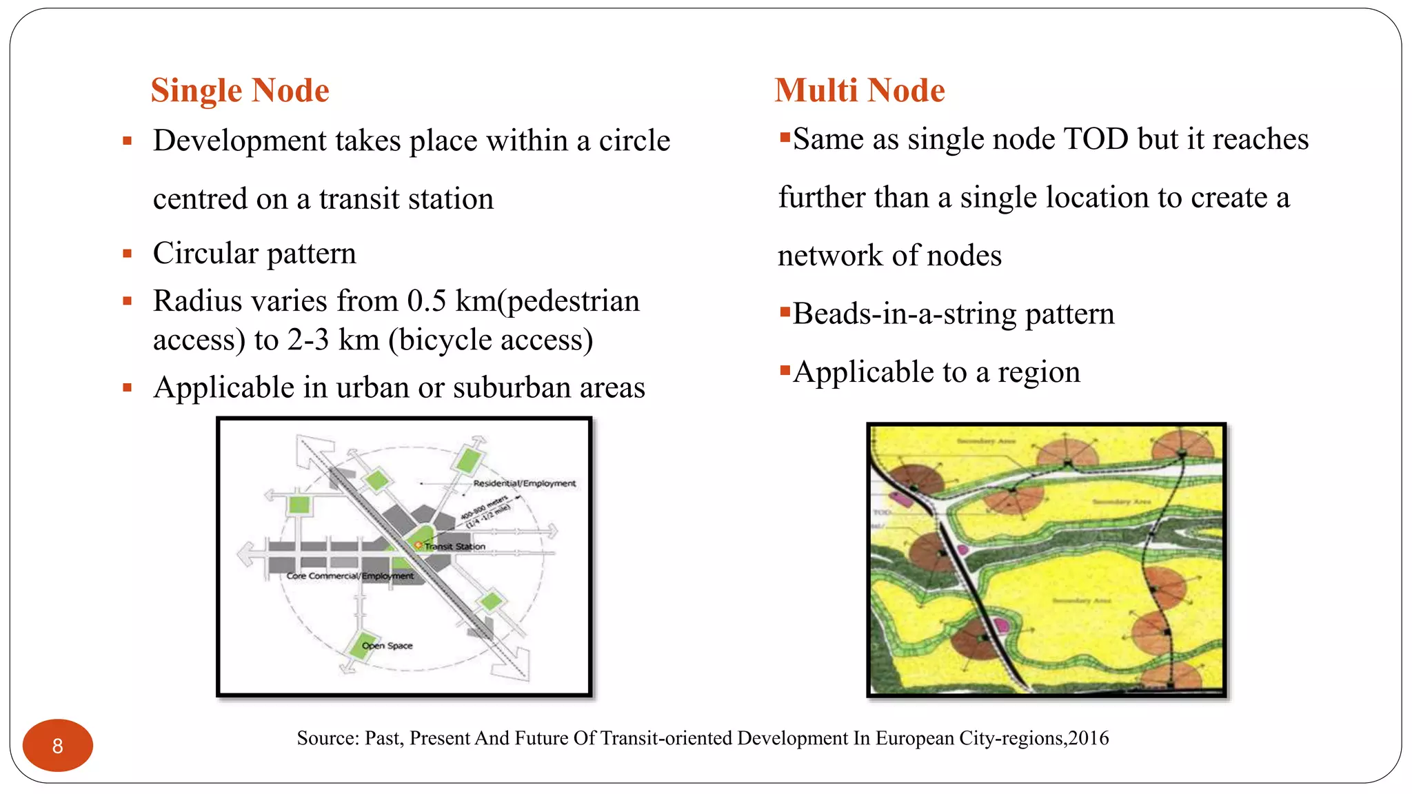 Single Node Multi Node
8
 Development takes place within a circle
centred on a transit station
 Circular pattern
 Radius varies from 0.5 km(pedestrian
access) to 2-3 km (bicycle access)
 Applicable in urban or suburban areas
Same as single node TOD but it reaches
further than a single location to create a
network of nodes
Beads-in-a-string pattern
Applicable to a region
Source: Past, Present And Future Of Transit-oriented Development In European City-regions,2016
 
