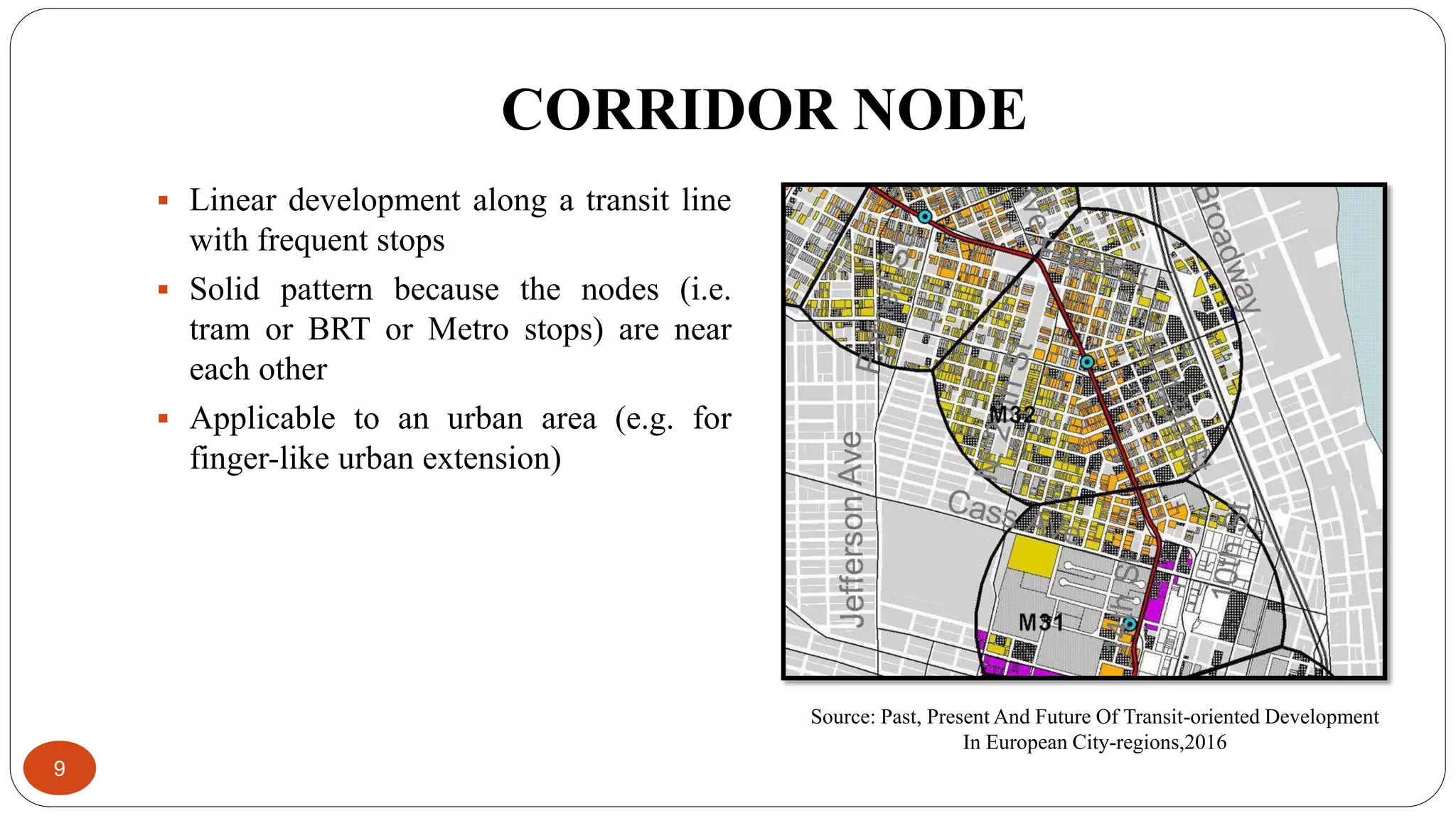 CORRIDOR NODE
9
 Linear development along a transit line
with frequent stops
 Solid pattern because the nodes (i.e.
tram or BRT or Metro stops) are near
each other
 Applicable to an urban area (e.g. for
finger-like urban extension)
Source: Past, Present And Future Of Transit-oriented Development
In European City-regions,2016
 