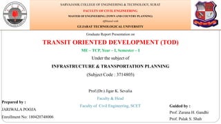 Graduate Report Presentation on
TRANSIT ORIENTED DEVELOPMENT (TOD)
ME – TCP, Year – I, Semester – I
Under the subject of
INFRASTRUCTURE & TRANSPORTATION PLANNING
(Subject Code : 3714803)
Prepared by :
JARIWALA POOJA
Enrollment No: 180420748006
Guided by :
Prof. Zarana H. Gandhi
Prof. Palak S. Shah
SARVAJANIK COLLEGE OF ENGINEERING & TECHNOLOGY, SURAT
FACULTY OF CIVIL ENGINEERING
MASTER OF ENGINEERING (TOWN AND COUNTRY PLANNING)
Affiliated with
GUJARAT TECHNOLOGICAL UNIVERSITY
Prof.(Dr.) Jigar K. Sevalia
Faculty & Head
Faculty of Civil Engineering, SCET
 