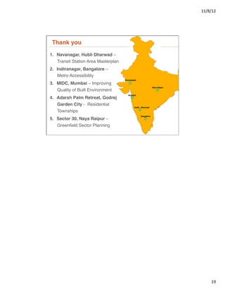 11/8/12	
  




 Thank you"                                                                                         CiTes	
  

1.  Navanagar, Hubli Dharwad –
    Transit Station Area Masterplan!
2.  Indiranagar, Bangalore –
    Metro Accessibility!
                                       Ahmedabad	
  
3.  MIDC, Mumbai – Improving
                                                                               Naya	
  Raipur	
  
   Quality of Built Environment!
                                          Mumbai	
  
4.  Adarsh Palm Retreat, Godrej
   Garden City - Residential
                                                 Hubli	
  -­‐	
  Dharwad	
  
   Townships!
                                                            Bangalore	
  
5.  Sector 30, Naya Raipur –
   Greenﬁeld Sector Planning!




                                                                                                                       19	
  
 
