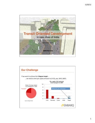 11/8/12	
  




       Transit Oriented Development  
                                                  in new cities of India !

                                                                      November, 2012 !
                                                                           !
                                                                           !
                                                                           !
                                                                      EMBARQ India "




Our Challenge"

If	
  we	
  want	
  to	
  achieve	
  the	
  2	
  degree	
  target	
  …	
  
	
  	
  	
  	
  	
  	
  	
  	
  	
  	
  …	
  we	
  need	
  to	
  limit	
  per	
  capita	
  emission	
  to	
  2t	
  CO2	
  eqv.	
  (IPCC	
  2007).	
  




Transport	
                                                                                         460	
  kg	
  CO2	
  per	
  capita/year	
  




           Source:	
  Bongardt	
  2010	
  




                                                                                                                                                                1	
  
 