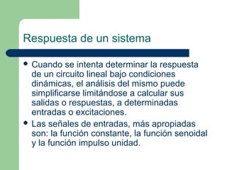 Respuesta de un sistema
 Cuando se intenta determinar la respuesta
de un circuito lineal bajo condiciones
dinámicas, el análisis del mismo puede
simplificarse limitándose a calcular sus
salidas o respuestas, a determinadas
entradas o excitaciones.
 Las señales de entradas, más apropiadas
son: la función constante, la función senoidal
y la función impulso unidad.
 