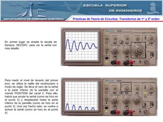 Prácticas de Teoría de Circuitos: Transitorios   de   1 er  y 2º orden  En primer lugar se amplia la escala de tiempos, SEC/DIV, para ver la señal con más detalle. Para medir el nivel de tensión del primer pico, se utiliza la rejilla del osciloscopio a modo de regla. Se lleva el cero de la señal a la parte inferior de la pantalla con el mando POSITION del canal 2. Para ello, habrá que anular la señal (como se hizo en el punto 2) y desplazarla hasta la parte inferior de la pantalla (como se hizo en el punto 3). Una vez hecho esto, se vuelve a activar la señal (como se hizo en el punto 4). 