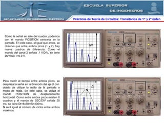 Prácticas de Teoría de Circuitos: Transitorios   de   1 er  y 2º orden  Como la señal se sale del cuadro, podemos con el mando POSITION centrarla en la pantalla. En este caso, al igual que antes, se observa que entre ambos picos (1 y 2), hay nueve cuadros de diferencia. Como el mando del canal 2 señala .1 V/DIV, se tiene DV=9x0.1=0.9 V. Para medir el tiempo entre ambos picos, se desplaza la señal en la dirección del eje X con objeto de utilizar la rejilla de la pantalla a modo de regla. En este caso, se utiliza el mando POSITION de desplazamiento horizontal. Como entre ambos picos existen 8 cuadros y el mando de SEC/DIV señala 50 ms, se tiene Dt=8x50mS=400ms. N será igual al número de ciclos entre ambos máximos. Δ V N Δ t 