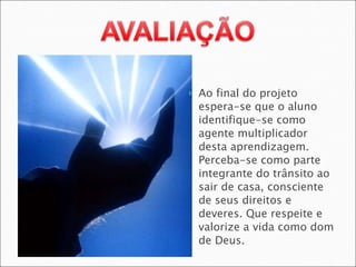 Ao final do projeto espera-se que o aluno identifique-se como agente multiplicador desta aprendizagem. Perceba-se como parte integrante do trânsito ao sair de casa, consciente de seus direitos e deveres. Que respeite e valorize a vida como dom de Deus. 