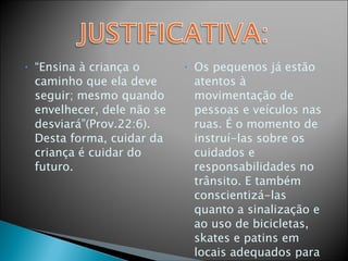 “ Ensina à criança o caminho que ela deve seguir; mesmo quando envelhecer, dele não se desviará”(Prov.22:6). Desta forma, cuidar da criança é cuidar do futuro. Os pequenos já estão atentos à movimentação de pessoas e veículos nas ruas. É o momento de instruí-las sobre os cuidados e responsabilidades no trânsito. E também conscientizá-las quanto a sinalização e ao uso de bicicletas, skates e patins em locais adequados para esse tipo de atividade. 