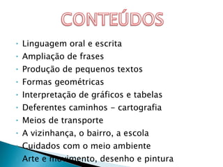 Linguagem oral e escrita Ampliação de frases Produção de pequenos textos Formas geométricas Interpretação de gráficos e tabelas Deferentes caminhos - cartografia Meios de transporte A vizinhança, o bairro, a escola Cuidados com o meio ambiente Arte e movimento, desenho e pintura 