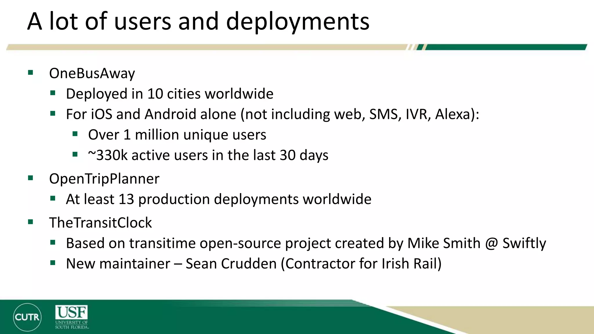 A lot of users and deployments
 OneBusAway
 Deployed in 10 cities worldwide
 For iOS and Android alone (not including web, SMS, IVR, Alexa):
 Over 1 million unique users
 ~330k active users in the last 30 days
 OpenTripPlanner
 At least 13 production deployments worldwide
 TheTransitClock
 Based on transitime open-source project created by Mike Smith @ Swiftly
 New maintainer – Sean Crudden (Contractor for Irish Rail)
 