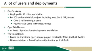 A lot of users and deployments
 OneBusAway
 Deployed in 10 cities worldwide
 For iOS and Android alone (not including web, SMS, IVR, Alexa):
 Over 1 million unique users
 ~330k active users in the last 30 days
 OpenTripPlanner
 At least 13 production deployments worldwide
 TheTransitClock
 Based on transitime open-source project created by Mike Smith @ Swiftly
 New maintainer – Sean Crudden (Contractor for Irish Rail)
 