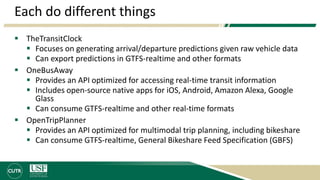 Each do different things
 TheTransitClock
 Focuses on generating arrival/departure predictions given raw vehicle data
 Can export predictions in GTFS-realtime and other formats
 OneBusAway
 Provides an API optimized for accessing real-time transit information
 Includes open-source native apps for iOS, Android, Amazon Alexa, Google
Glass
 Can consume GTFS-realtime and other real-time formats
 OpenTripPlanner
 Provides an API optimized for multimodal trip planning, including bikeshare
 Can consume GTFS-realtime, General Bikeshare Feed Specification (GBFS)
 