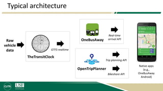 Typical architecture
TheTransitClock
OneBusAwayRaw
vehicle
data GTFS-realtime
OpenTripPlanner
Trip planning API
Real-time
arrival API
Bikeshare API
Native apps
(e.g.,
OneBusAway
Android)
 