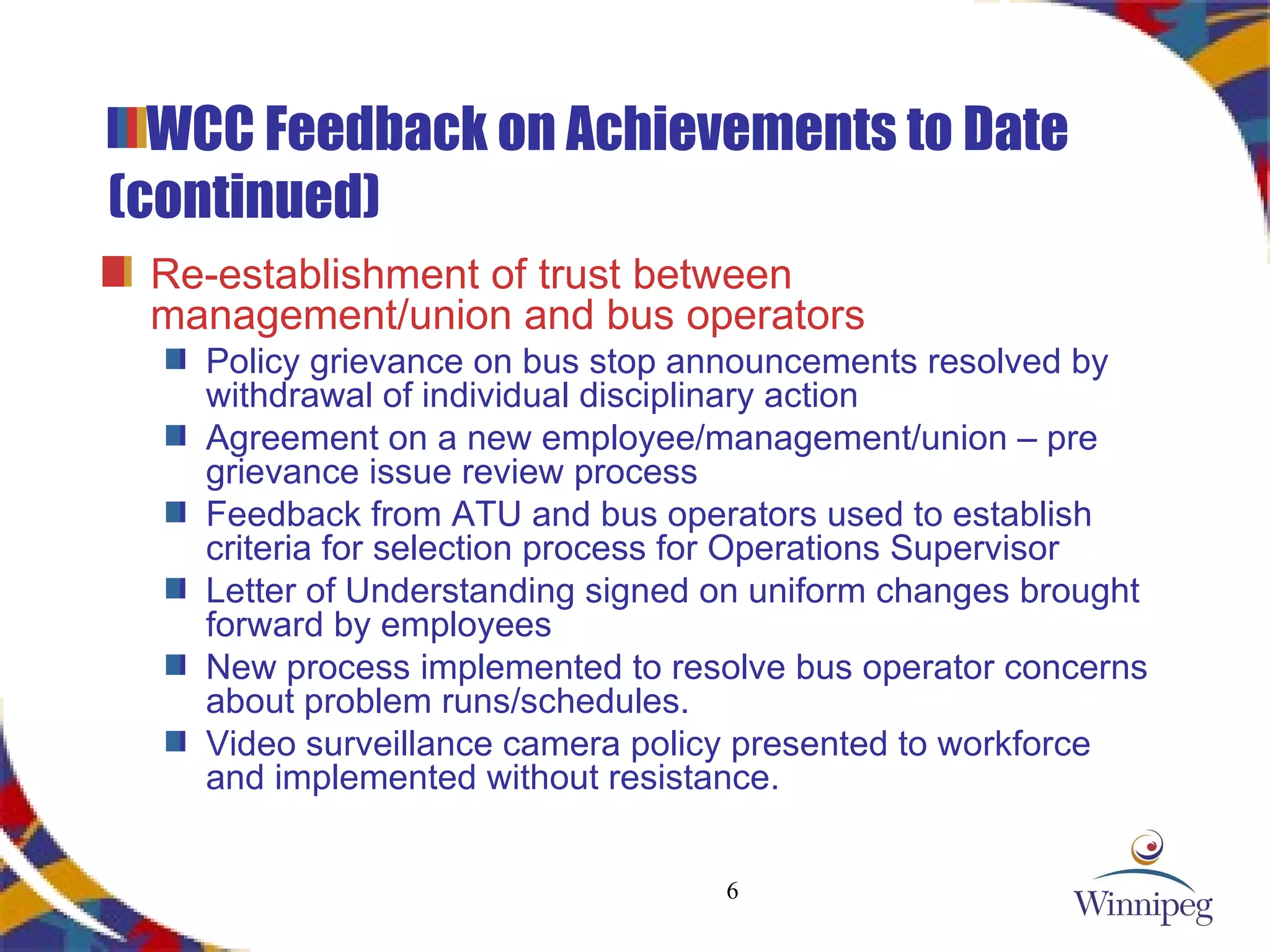 WCC Feedback on Achievements to Date (continued) Re-establishment of trust between management/union and bus operators Policy grievance on bus stop announcements resolved by withdrawal of individual disciplinary action Agreement on a new employee/management/union – pre grievance issue review process Feedback from ATU and bus operators used to establish criteria for selection process for Operations Supervisor Letter of Understanding signed on uniform changes brought forward by employees New process implemented to resolve bus operator concerns about problem runs/schedules. Video surveillance camera policy presented to workforce and implemented without resistance. 