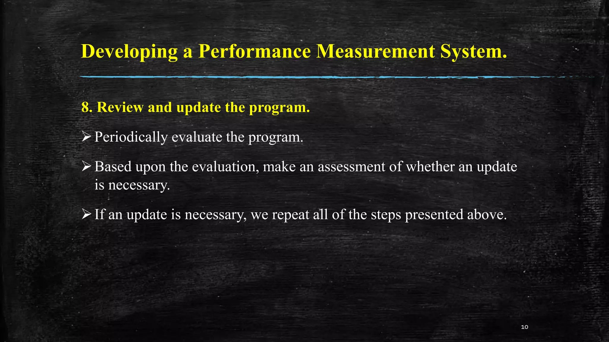Developing a Performance Measurement System.
8. Review and update the program.
Periodically evaluate the program.
Based upon the evaluation, make an assessment of whether an update
is necessary.
If an update is necessary, we repeat all of the steps presented above.
10
 