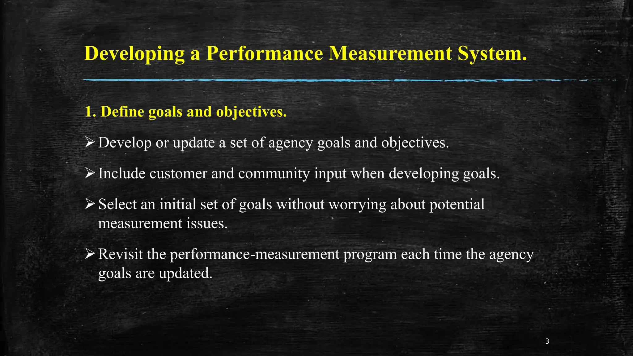 Developing a Performance Measurement System.
1. Define goals and objectives.
Develop or update a set of agency goals and objectives.
Include customer and community input when developing goals.
Select an initial set of goals without worrying about potential
measurement issues.
Revisit the performance-measurement program each time the agency
goals are updated.
3
 