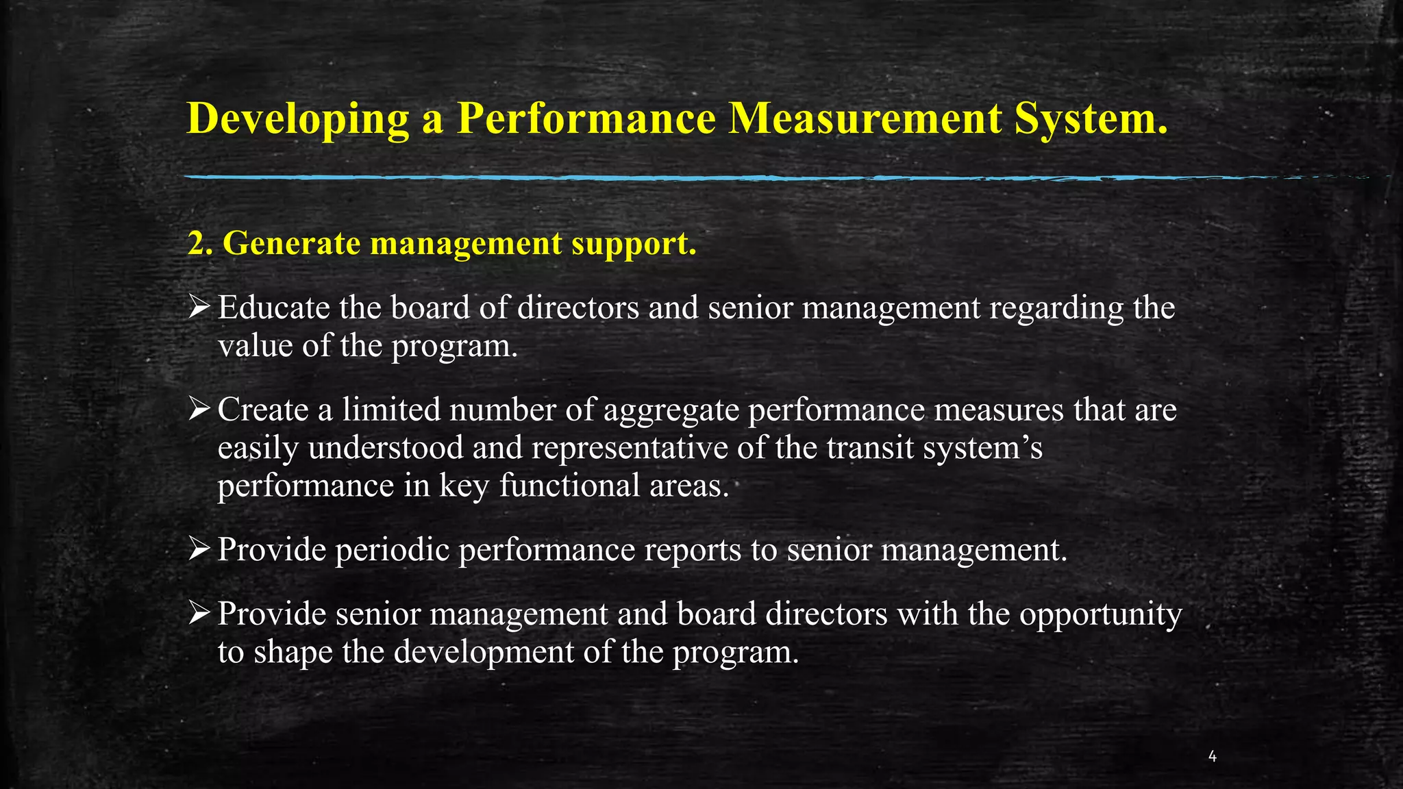 Developing a Performance Measurement System.
2. Generate management support.
Educate the board of directors and senior management regarding the
value of the program.
Create a limited number of aggregate performance measures that are
easily understood and representative of the transit system’s
performance in key functional areas.
Provide periodic performance reports to senior management.
Provide senior management and board directors with the opportunity
to shape the development of the program.
4
 