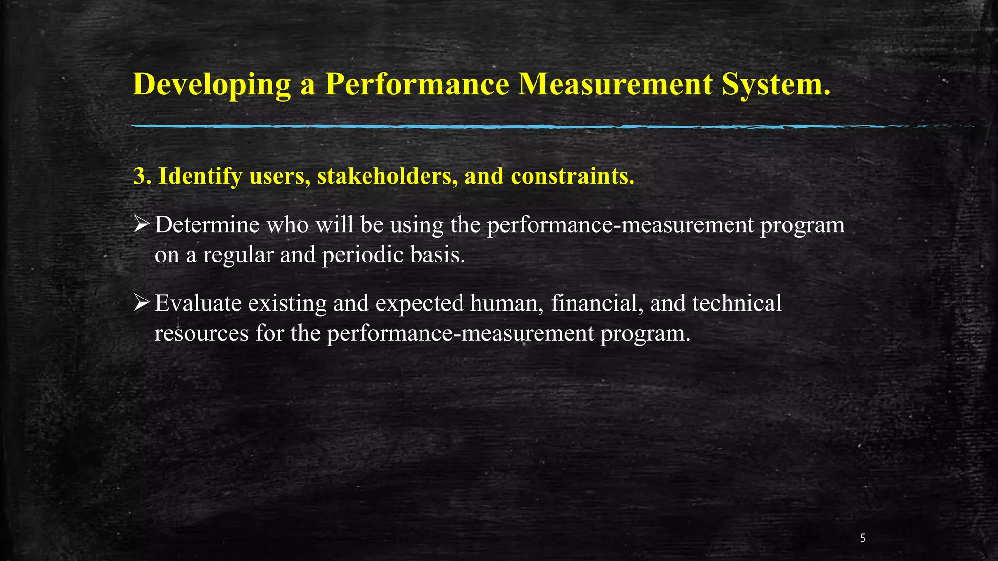Developing a Performance Measurement System.
3. Identify users, stakeholders, and constraints.
Determine who will be using the performance-measurement program
on a regular and periodic basis.
Evaluate existing and expected human, financial, and technical
resources for the performance-measurement program.
5
 