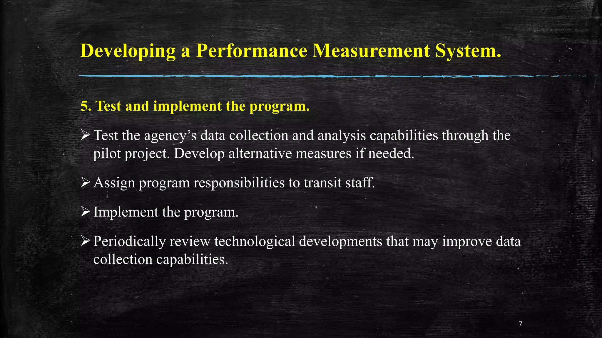 Developing a Performance Measurement System.
5. Test and implement the program.
Test the agency’s data collection and analysis capabilities through the
pilot project. Develop alternative measures if needed.
Assign program responsibilities to transit staff.
Implement the program.
Periodically review technological developments that may improve data
collection capabilities.
7
 