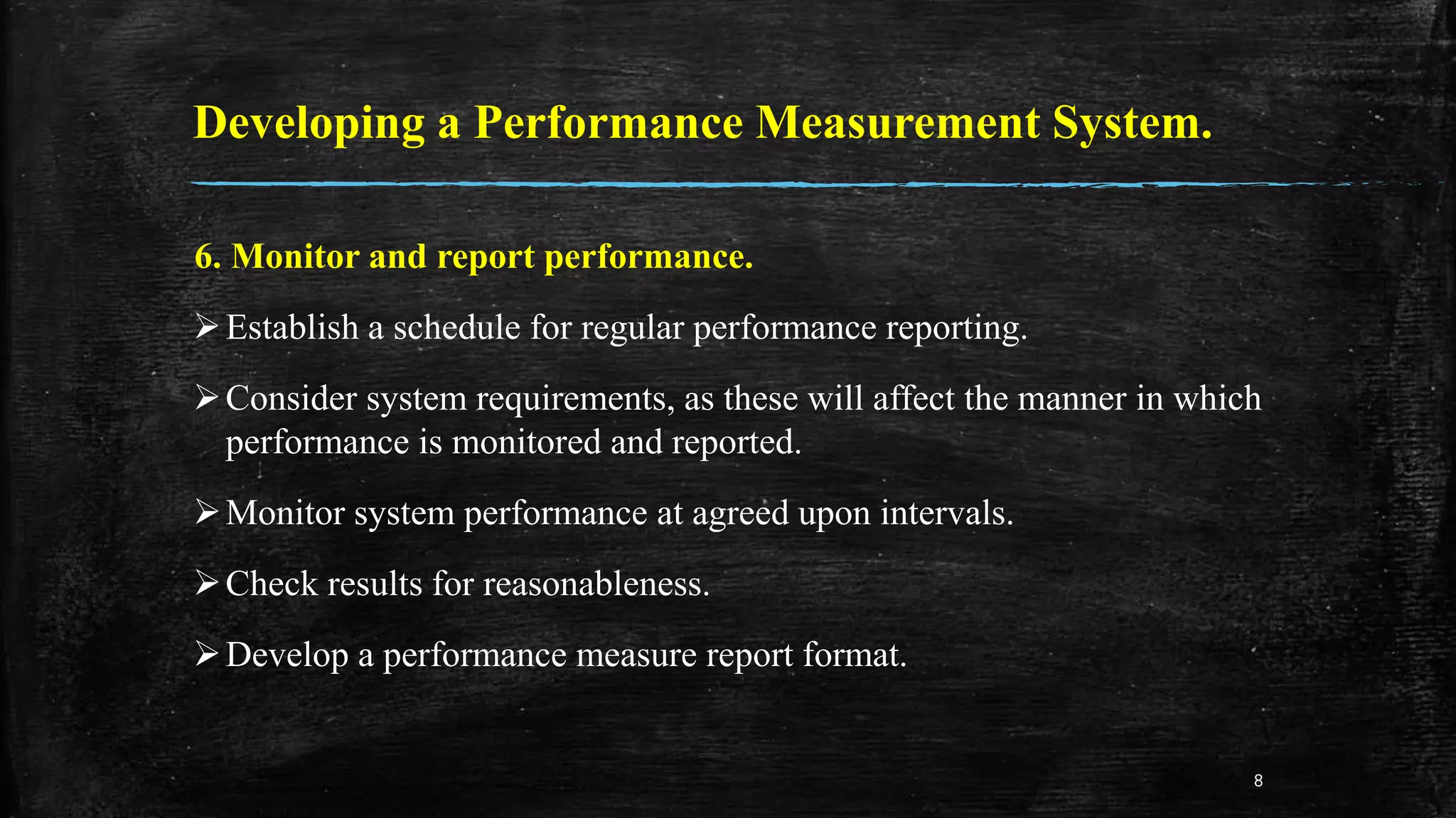 Developing a Performance Measurement System.
6. Monitor and report performance.
Establish a schedule for regular performance reporting.
Consider system requirements, as these will affect the manner in which
performance is monitored and reported.
Monitor system performance at agreed upon intervals.
Check results for reasonableness.
Develop a performance measure report format.
8
 