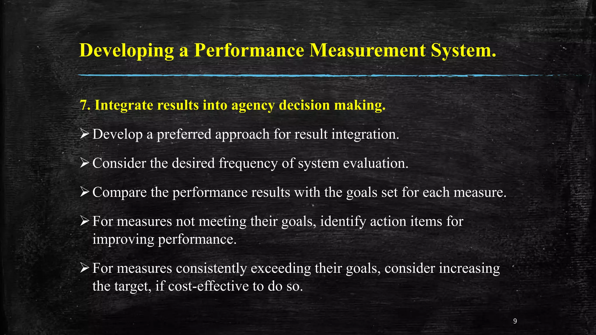 Developing a Performance Measurement System.
7. Integrate results into agency decision making.
Develop a preferred approach for result integration.
Consider the desired frequency of system evaluation.
Compare the performance results with the goals set for each measure.
For measures not meeting their goals, identify action items for
improving performance.
For measures consistently exceeding their goals, consider increasing
the target, if cost-effective to do so.
9
 