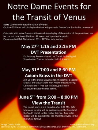 Notre	
  Dame	
  Events	
  for	
  
           the	
  Transit	
  of	
  Venus	
  
    Notre	
  Dame	
  Celebrates	
  the	
  Transit	
  of	
  Venus!	
  
    On	
  June	
  5th	
  Venus	
  will	
  display	
  its	
  shadow	
  as	
  it	
  passes	
  in	
  front	
  of	
  the	
  Sun	
  in	
  this	
  rare	
  event!	
  	
  	
  
    	
  
    Celebrate	
  with	
  Notre	
  Dame	
  as	
  this	
  remarkable	
  display	
  of	
  the	
  mo@on	
  of	
  the	
  planets	
  occurs	
  
    for	
  the	
  last	
  @me	
  in	
  our	
  life@me.	
  	
  All	
  events	
  are	
  open	
  to	
  the	
  public.	
  
    Please	
  contact	
  Deb	
  Notes@ne	
  at	
  631	
  –	
  2875	
  for	
  informa@on.	
  


                                   May	
  27th	
  1:15	
  and	
  2:15	
  PM	
  
                                        DVT	
  Presenta5on	
  
                                       Explanatory	
  Presenta@on	
  of	
  the	
  Transit	
  in	
  the	
  Digital	
  
                                       Visualiza@on	
  Theater	
  in	
  Jordan	
  Hall	
  of	
  Science.	
  

                                                      	
  
                                    May	
  31st	
  7:00	
  and	
  8:30	
  PM	
  
                                     Axiom	
  Brass	
  in	
  the	
  DVT	
  
                                       Join	
  us	
  in	
  the	
  Digital	
  Visualiza@on	
  Theater	
  for	
  a	
  Special	
  
                                       Musical	
  and	
  Visual	
  Event	
  with	
  Axiom	
  Brass	
  featuring	
  
                                       Celes@al	
  Suite	
  –	
  Free	
  but	
  Ticketed,	
  please	
  see	
  
                                       LaFortune	
  @cket	
  oﬃce	
  for	
  @ckets.	
  
                                                                                   	
  
                                June	
  5th	
  from	
  5:00	
  –	
  8:00	
  PM	
  
                                         View	
  the	
  Transit	
  
                                       The	
  transit	
  starts	
  a	
  few	
  minutes	
  aYer	
  6:00	
  PM.	
  	
  Safe	
  
                                       telescope	
  viewing	
  will	
  be	
  available	
  near	
  the	
  Sundial	
  at	
  
                                       the	
  South	
  end	
  of	
  Jordan	
  Hall	
  of	
  Science.	
  	
  Free	
  solar	
  
                                       shades	
  will	
  be	
  available	
  for	
  the	
  ﬁrst	
  500	
  arrivals.	
  	
  Bring	
  
                                       the	
  whole	
  family!	
  
                       	
  
Image	
  Credit:	
  NASA	
                                                                                                	
  www.transitofvenus.org	
  
Sponsored	
  by	
  the	
  University	
  of	
  Notre	
  Dame	
  College	
  of	
  Science,	
  Dept	
  of	
  Physics,	
  JINA,	
  and	
  NDeRC.	
  
 