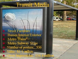 Transit Media









Street Furniture
Busses Interior/Exterior
Metro Trains
Metro Subway Stops
Number of posters: 336
Value: $1.1 millon
Gross Impressions: 134.4 million

 