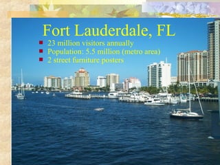 Fort Lauderdale, FL




23 million visitors annually
Population: 5.5 million (metro area)
2 street furniture posters

 
