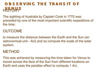 O B S E R V IN G T H E T R A N S IT O F
 VE N U S
HISTORY
The sighting of Australia by Captain Cook in 1770 was
preceded by one of the most important scientific expeditions of
the time;

OUTCOME
to measure the distance between the Earth and the Sun (an
astronomical unit - AU) and so compute the scale of the solar
system.

METHOD
This was achieved by measuring the time taken for Venus to
transit across the face of the Sun from different locations on
Earth and uses the parallax effect to compute 1 AU.
 