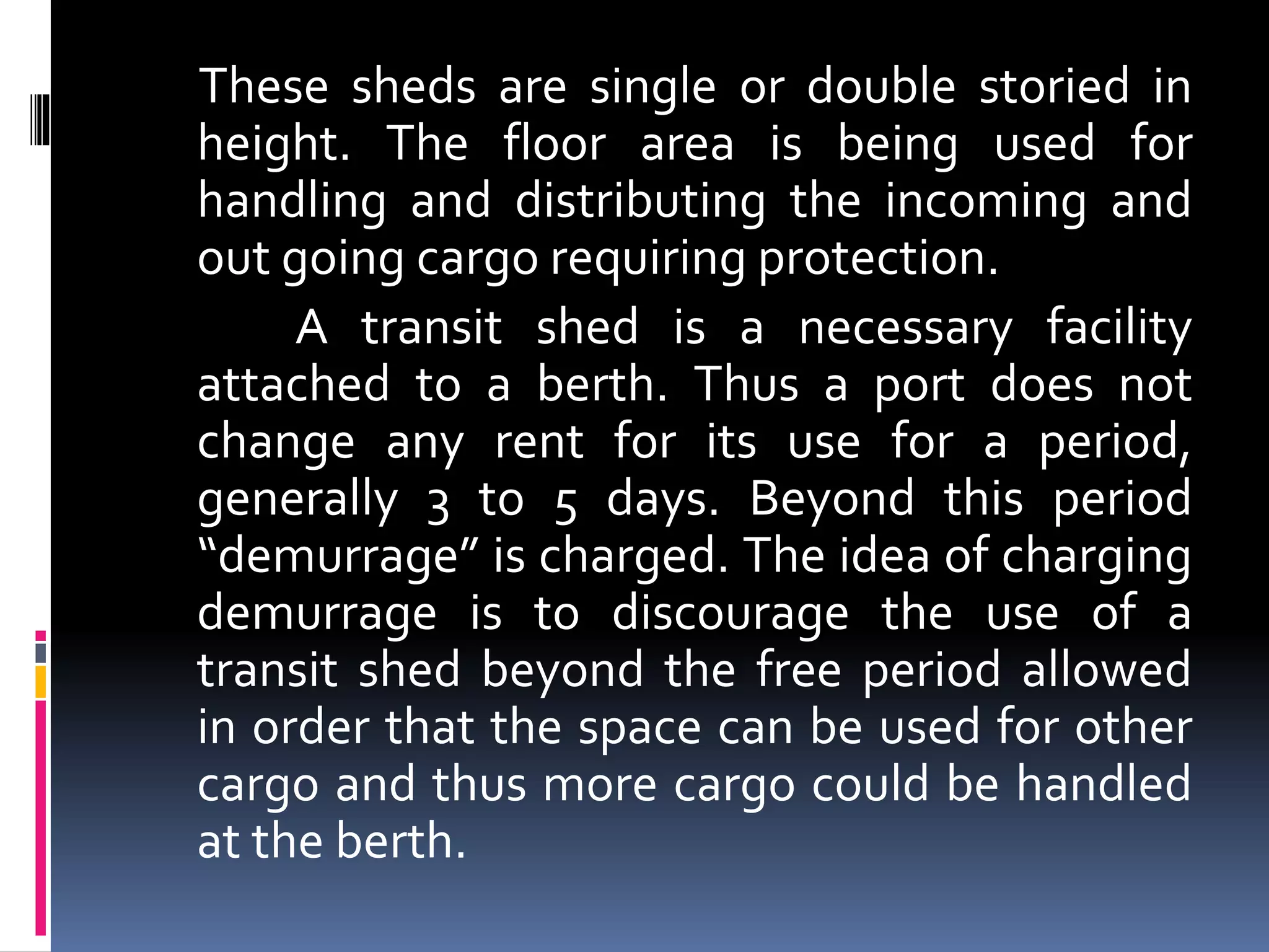 These sheds are single or double storied in
height. The floor area is being used for
handling and distributing the incoming and
out going cargo requiring protection.
A transit shed is a necessary facility
attached to a berth. Thus a port does not
change any rent for its use for a period,
generally 3 to 5 days. Beyond this period
“demurrage” is charged. The idea of charging
demurrage is to discourage the use of a
transit shed beyond the free period allowed
in order that the space can be used for other
cargo and thus more cargo could be handled
at the berth.
 