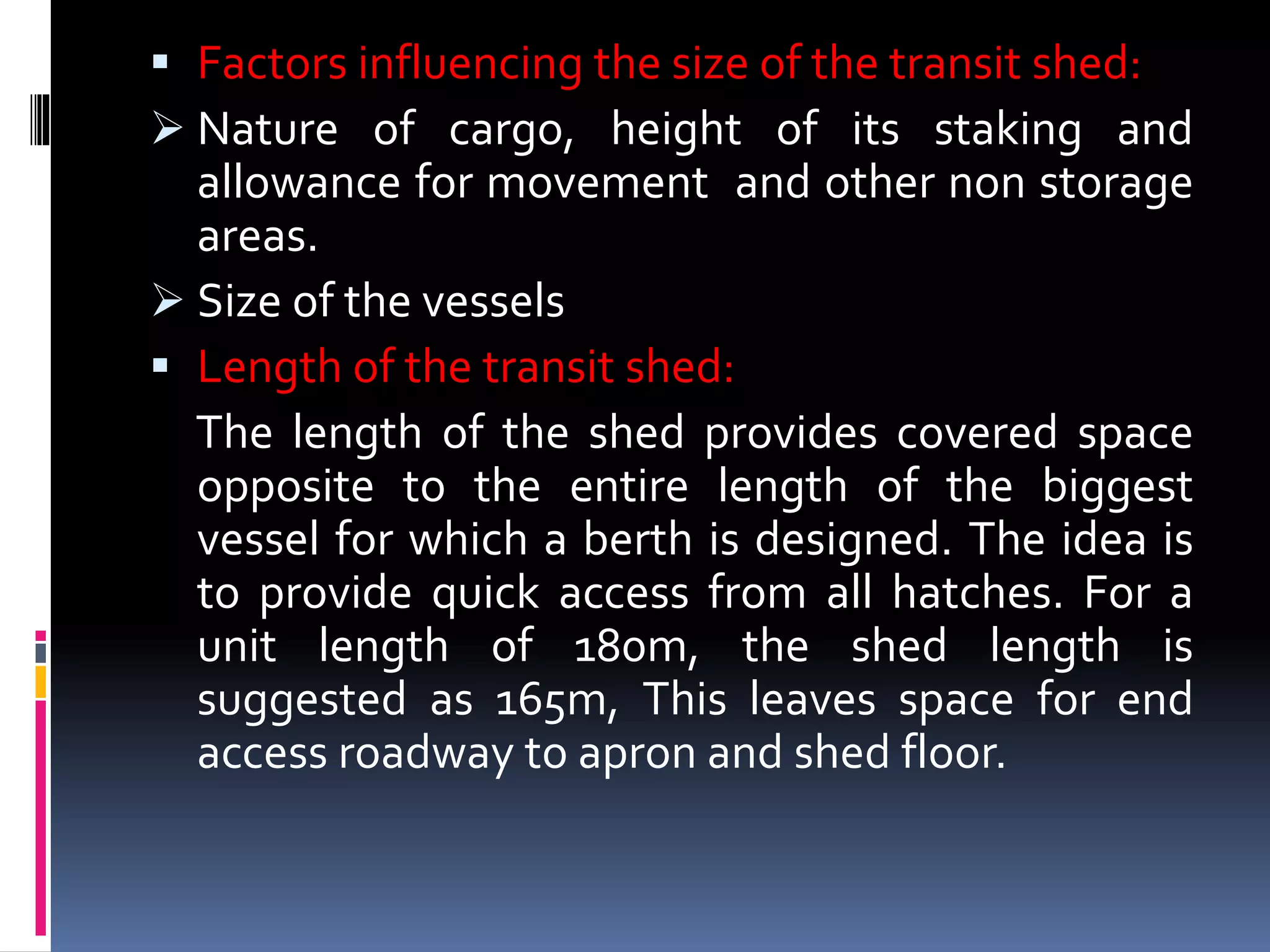  Factors influencing the size of the transit shed:
 Nature of cargo, height of its staking and
allowance for movement and other non storage
areas.
 Size of the vessels
 Length of the transit shed:
The length of the shed provides covered space
opposite to the entire length of the biggest
vessel for which a berth is designed. The idea is
to provide quick access from all hatches. For a
unit length of 180m, the shed length is
suggested as 165m, This leaves space for end
access roadway to apron and shed floor.
 