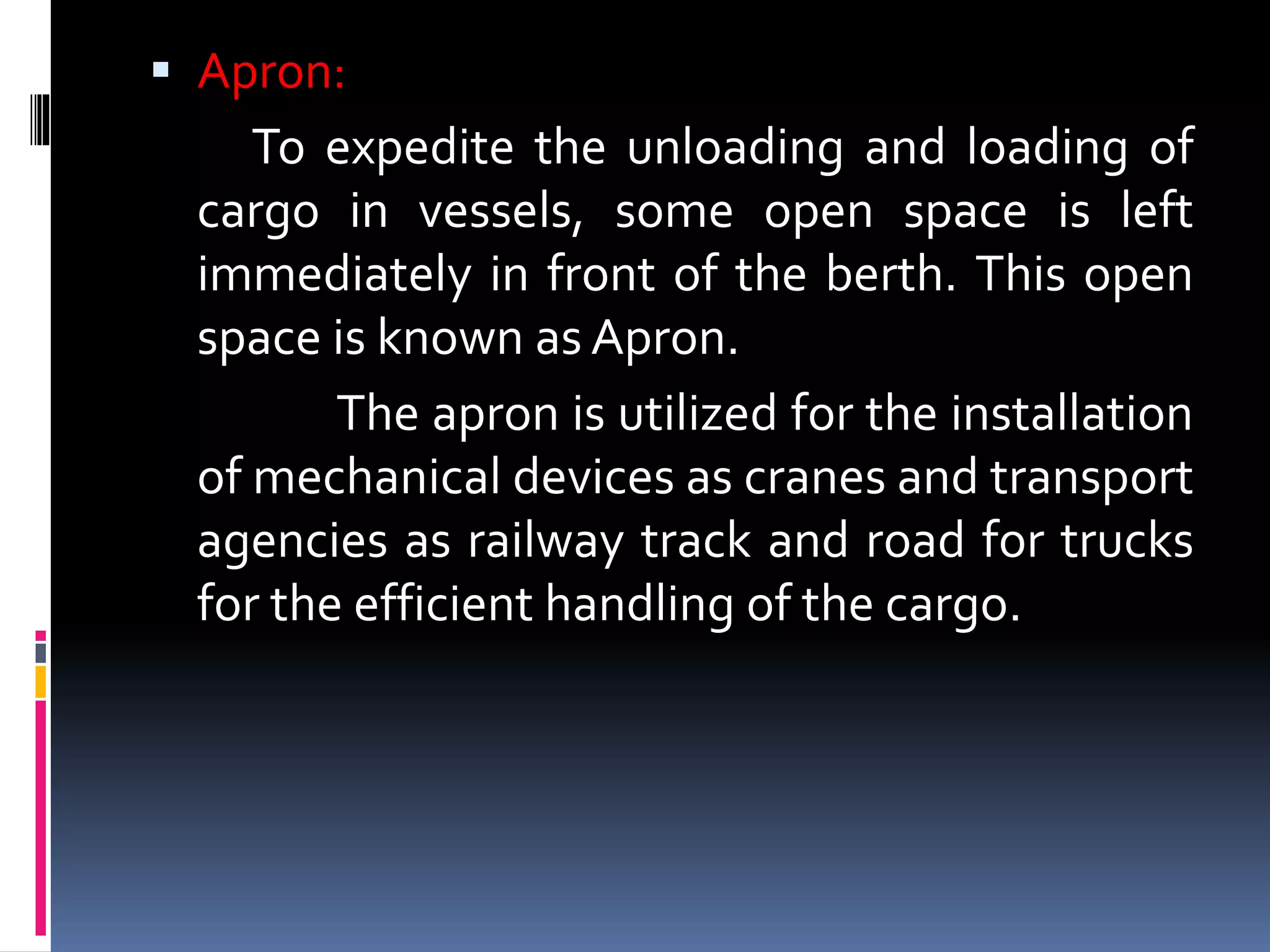 Apron:
To expedite the unloading and loading of
cargo in vessels, some open space is left
immediately in front of the berth. This open
space is known as Apron.
The apron is utilized for the installation
of mechanical devices as cranes and transport
agencies as railway track and road for trucks
for the efficient handling of the cargo.
 