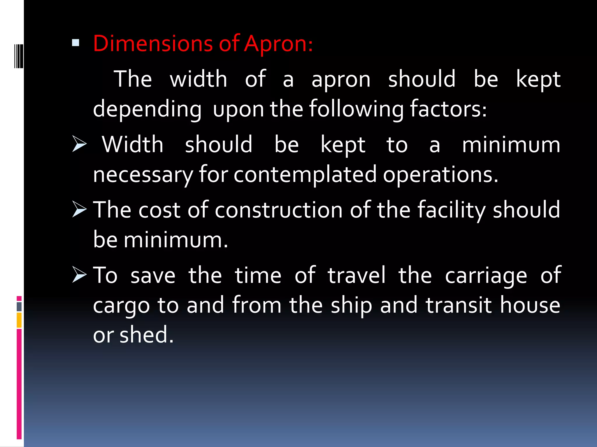  Dimensions of Apron:
The width of a apron should be kept
depending upon the following factors:
 Width should be kept to a minimum
necessary for contemplated operations.
 The cost of construction of the facility should
be minimum.
 To save the time of travel the carriage of
cargo to and from the ship and transit house
or shed.
 