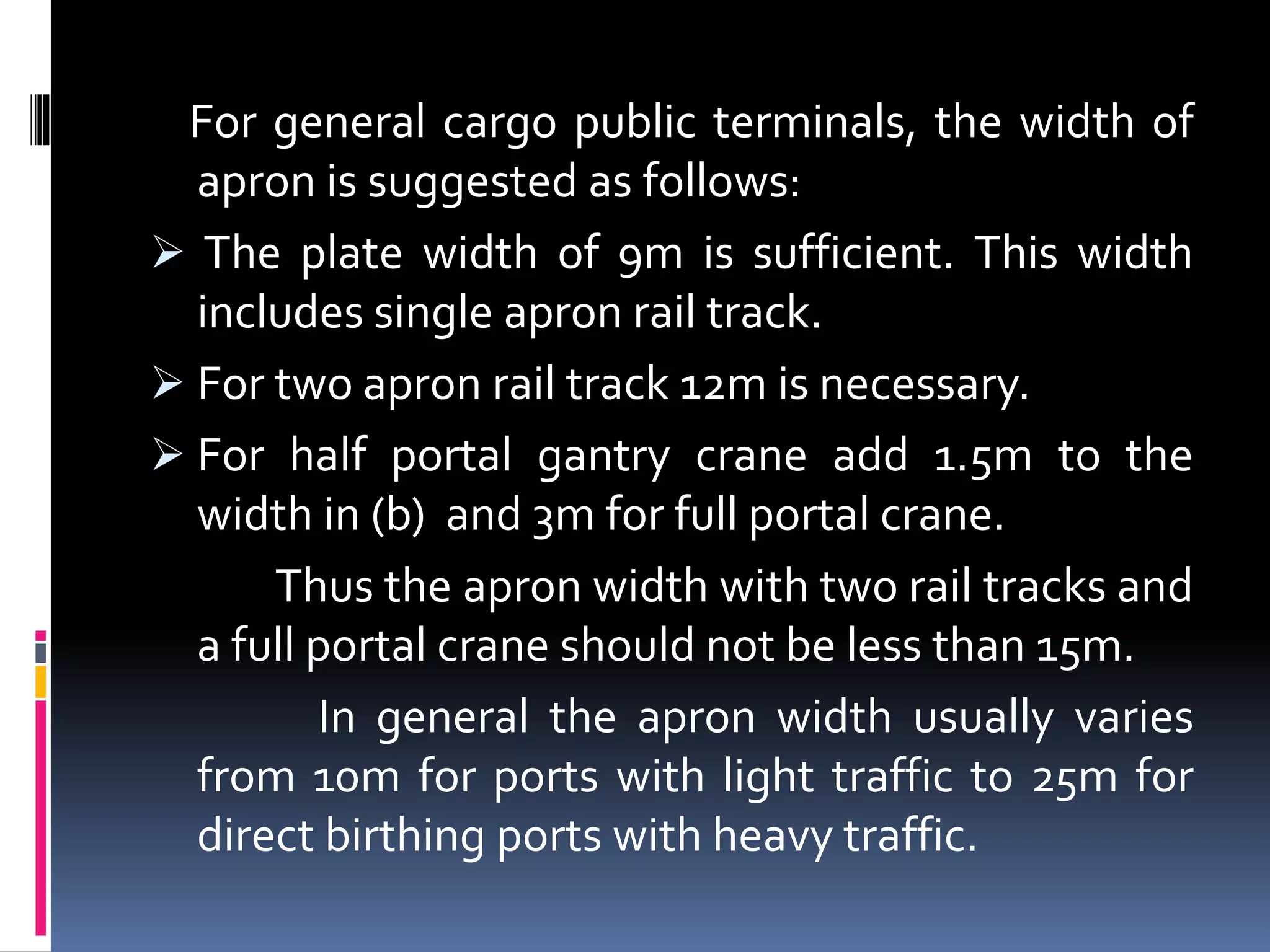 For general cargo public terminals, the width of
apron is suggested as follows:
 The plate width of 9m is sufficient. This width
includes single apron rail track.
 For two apron rail track 12m is necessary.
 For half portal gantry crane add 1.5m to the
width in (b) and 3m for full portal crane.
Thus the apron width with two rail tracks and
a full portal crane should not be less than 15m.
In general the apron width usually varies
from 10m for ports with light traffic to 25m for
direct birthing ports with heavy traffic.
 