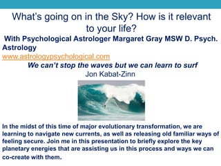 What’s going on in the Sky? How is it relevant
to your life?
With Psychological Astrologer Margaret Gray MSW D. Psych.
Astrology
www.astrologypsychological.com
We can’t stop the waves but we can learn to surf
Jon Kabat-Zinn
In the midst of this time of major evolutionary transformation, we are
learning to navigate new currents, as well as releasing old familiar ways of
feeling secure. Join me in this presentation to briefly explore the key
planetary energies that are assisting us in this process and ways we can
co-create with them.
 