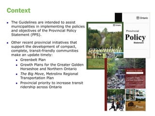 Context
   The Guidelines are intended to assist
    municipalities in implementing the policies
    and objectives of the Provincial Policy
    Statement (PPS).

   Other recent provincial initiatives that
    support the development of compact,
    complete, transit-friendly communities
    make an update timely:
       Greenbelt Plan

       Growth Plans for the Greater Golden
         Horseshoe and Northern Ontario
       The Big Move, Metrolinx Regional

         Transportation Plan
       Provincial priority to increase transit

         ridership across Ontario




                                                  3
 