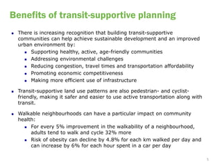 Benefits of transit-supportive planning
   There is increasing recognition that building transit-supportive
    communities can help achieve sustainable development and an improved
    urban environment by:
       Supporting healthy, active, age-friendly communities

       Addressing environmental challenges

       Reducing congestion, travel times and transportation affordability

       Promoting economic competitiveness

       Making more efficient use of infrastructure


   Transit-supportive land use patterns are also pedestrian- and cyclist-
    friendly, making it safer and easier to use active transportation along with
    transit.

   Walkable neighbourhoods can have a particular impact on community
    health:
       For every 5% improvement in the walkability of a neighbourhood,
         adults tend to walk and cycle 32% more
       Risk of obesity can decline by 4.8% for each km walked per day and
         can increase by 6% for each hour spent in a car per day

                                                                                   5
 