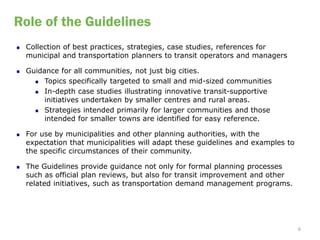 Role of the Guidelines
   Collection of best practices, strategies, case studies, references for
    municipal and transportation planners to transit operators and managers

   Guidance for all communities, not just big cities.
       Topics specifically targeted to small and mid-sized communities

       In-depth case studies illustrating innovative transit-supportive

         initiatives undertaken by smaller centres and rural areas.
       Strategies intended primarily for larger communities and those
         intended for smaller towns are identified for easy reference.

   For use by municipalities and other planning authorities, with the
    expectation that municipalities will adapt these guidelines and examples to
    the specific circumstances of their community.

   The Guidelines provide guidance not only for formal planning processes
    such as official plan reviews, but also for transit improvement and other
    related initiatives, such as transportation demand management programs.




                                                                                  6
 