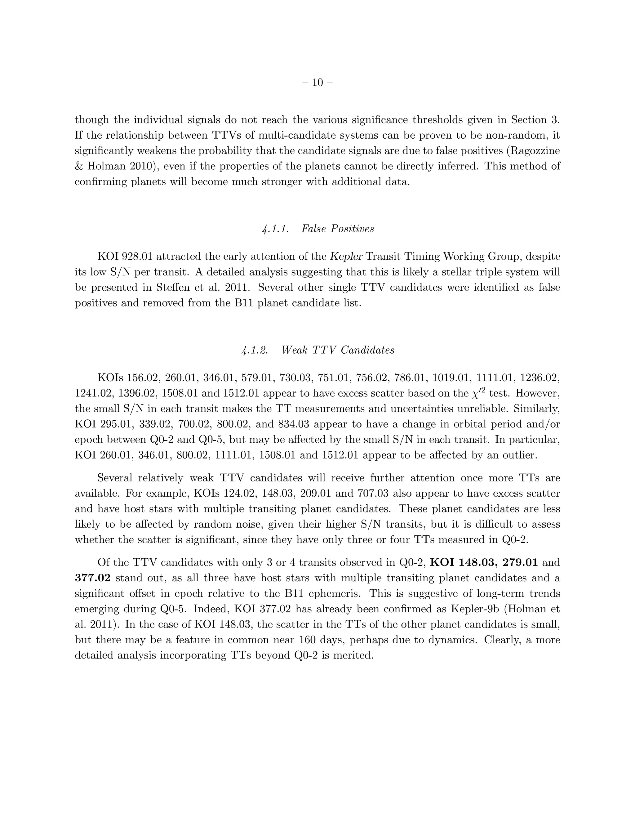 – 10 –


though the individual signals do not reach the various signiﬁcance thresholds given in Section 3.
If the relationship between TTVs of multi-candidate systems can be proven to be non-random, it
signiﬁcantly weakens the probability that the candidate signals are due to false positives (Ragozzine
& Holman 2010), even if the properties of the planets cannot be directly inferred. This method of
conﬁrming planets will become much stronger with additional data.



                                       4.1.1.   False Positives

      KOI 928.01 attracted the early attention of the Kepler Transit Timing Working Group, despite
its low S/N per transit. A detailed analysis suggesting that this is likely a stellar triple system will
be presented in Steﬀen et al. 2011. Several other single TTV candidates were identiﬁed as false
positives and removed from the B11 planet candidate list.



                                   4.1.2.   Weak TTV Candidates

     KOIs 156.02, 260.01, 346.01, 579.01, 730.03, 751.01, 756.02, 786.01, 1019.01, 1111.01, 1236.02,
1241.02, 1396.02, 1508.01 and 1512.01 appear to have excess scatter based on the χ′2 test. However,
the small S/N in each transit makes the TT measurements and uncertainties unreliable. Similarly,
KOI 295.01, 339.02, 700.02, 800.02, and 834.03 appear to have a change in orbital period and/or
epoch between Q0-2 and Q0-5, but may be aﬀected by the small S/N in each transit. In particular,
KOI 260.01, 346.01, 800.02, 1111.01, 1508.01 and 1512.01 appear to be aﬀected by an outlier.

     Several relatively weak TTV candidates will receive further attention once more TTs are
available. For example, KOIs 124.02, 148.03, 209.01 and 707.03 also appear to have excess scatter
and have host stars with multiple transiting planet candidates. These planet candidates are less
likely to be aﬀected by random noise, given their higher S/N transits, but it is diﬃcult to assess
whether the scatter is signiﬁcant, since they have only three or four TTs measured in Q0-2.

     Of the TTV candidates with only 3 or 4 transits observed in Q0-2, KOI 148.03, 279.01 and
377.02 stand out, as all three have host stars with multiple transiting planet candidates and a
signiﬁcant oﬀset in epoch relative to the B11 ephemeris. This is suggestive of long-term trends
emerging during Q0-5. Indeed, KOI 377.02 has already been conﬁrmed as Kepler-9b (Holman et
al. 2011). In the case of KOI 148.03, the scatter in the TTs of the other planet candidates is small,
but there may be a feature in common near 160 days, perhaps due to dynamics. Clearly, a more
detailed analysis incorporating TTs beyond Q0-2 is merited.
 