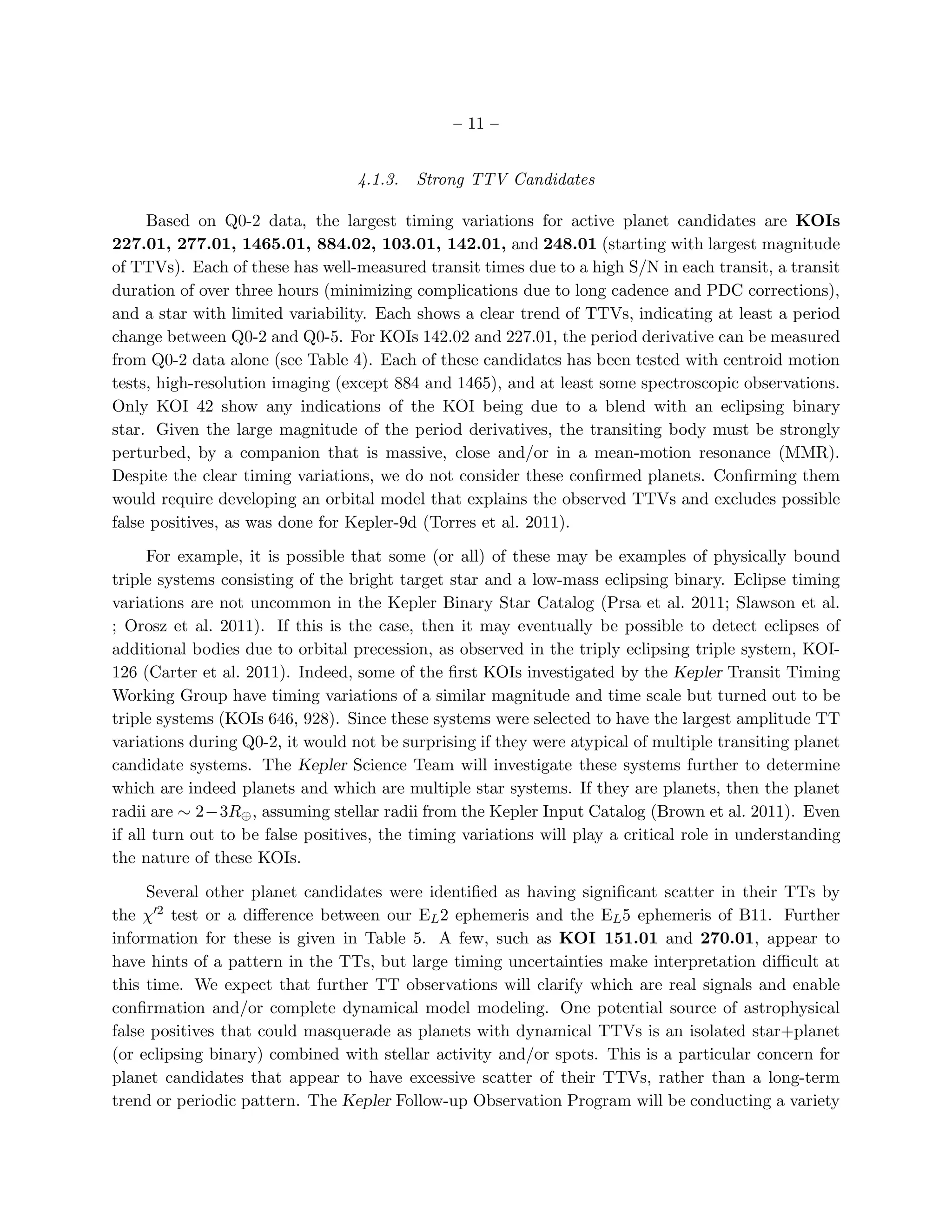 – 11 –


                                  4.1.3.   Strong TTV Candidates

     Based on Q0-2 data, the largest timing variations for active planet candidates are KOIs
227.01, 277.01, 1465.01, 884.02, 103.01, 142.01, and 248.01 (starting with largest magnitude
of TTVs). Each of these has well-measured transit times due to a high S/N in each transit, a transit
duration of over three hours (minimizing complications due to long cadence and PDC corrections),
and a star with limited variability. Each shows a clear trend of TTVs, indicating at least a period
change between Q0-2 and Q0-5. For KOIs 142.02 and 227.01, the period derivative can be measured
from Q0-2 data alone (see Table 4). Each of these candidates has been tested with centroid motion
tests, high-resolution imaging (except 884 and 1465), and at least some spectroscopic observations.
Only KOI 42 show any indications of the KOI being due to a blend with an eclipsing binary
star. Given the large magnitude of the period derivatives, the transiting body must be strongly
perturbed, by a companion that is massive, close and/or in a mean-motion resonance (MMR).
Despite the clear timing variations, we do not consider these conﬁrmed planets. Conﬁrming them
would require developing an orbital model that explains the observed TTVs and excludes possible
false positives, as was done for Kepler-9d (Torres et al. 2011).

      For example, it is possible that some (or all) of these may be examples of physically bound
triple systems consisting of the bright target star and a low-mass eclipsing binary. Eclipse timing
variations are not uncommon in the Kepler Binary Star Catalog (Prsa et al. 2011; Slawson et al.
; Orosz et al. 2011). If this is the case, then it may eventually be possible to detect eclipses of
additional bodies due to orbital precession, as observed in the triply eclipsing triple system, KOI-
126 (Carter et al. 2011). Indeed, some of the ﬁrst KOIs investigated by the Kepler Transit Timing
Working Group have timing variations of a similar magnitude and time scale but turned out to be
triple systems (KOIs 646, 928). Since these systems were selected to have the largest amplitude TT
variations during Q0-2, it would not be surprising if they were atypical of multiple transiting planet
candidate systems. The Kepler Science Team will investigate these systems further to determine
which are indeed planets and which are multiple star systems. If they are planets, then the planet
radii are ∼ 2−3R⊕ , assuming stellar radii from the Kepler Input Catalog (Brown et al. 2011). Even
if all turn out to be false positives, the timing variations will play a critical role in understanding
the nature of these KOIs.

     Several other planet candidates were identiﬁed as having signiﬁcant scatter in their TTs by
the χ′2 test or a diﬀerence between our EL 2 ephemeris and the EL 5 ephemeris of B11. Further
information for these is given in Table 5. A few, such as KOI 151.01 and 270.01, appear to
have hints of a pattern in the TTs, but large timing uncertainties make interpretation diﬃcult at
this time. We expect that further TT observations will clarify which are real signals and enable
conﬁrmation and/or complete dynamical model modeling. One potential source of astrophysical
false positives that could masquerade as planets with dynamical TTVs is an isolated star+planet
(or eclipsing binary) combined with stellar activity and/or spots. This is a particular concern for
planet candidates that appear to have excessive scatter of their TTVs, rather than a long-term
trend or periodic pattern. The Kepler Follow-up Observation Program will be conducting a variety
 