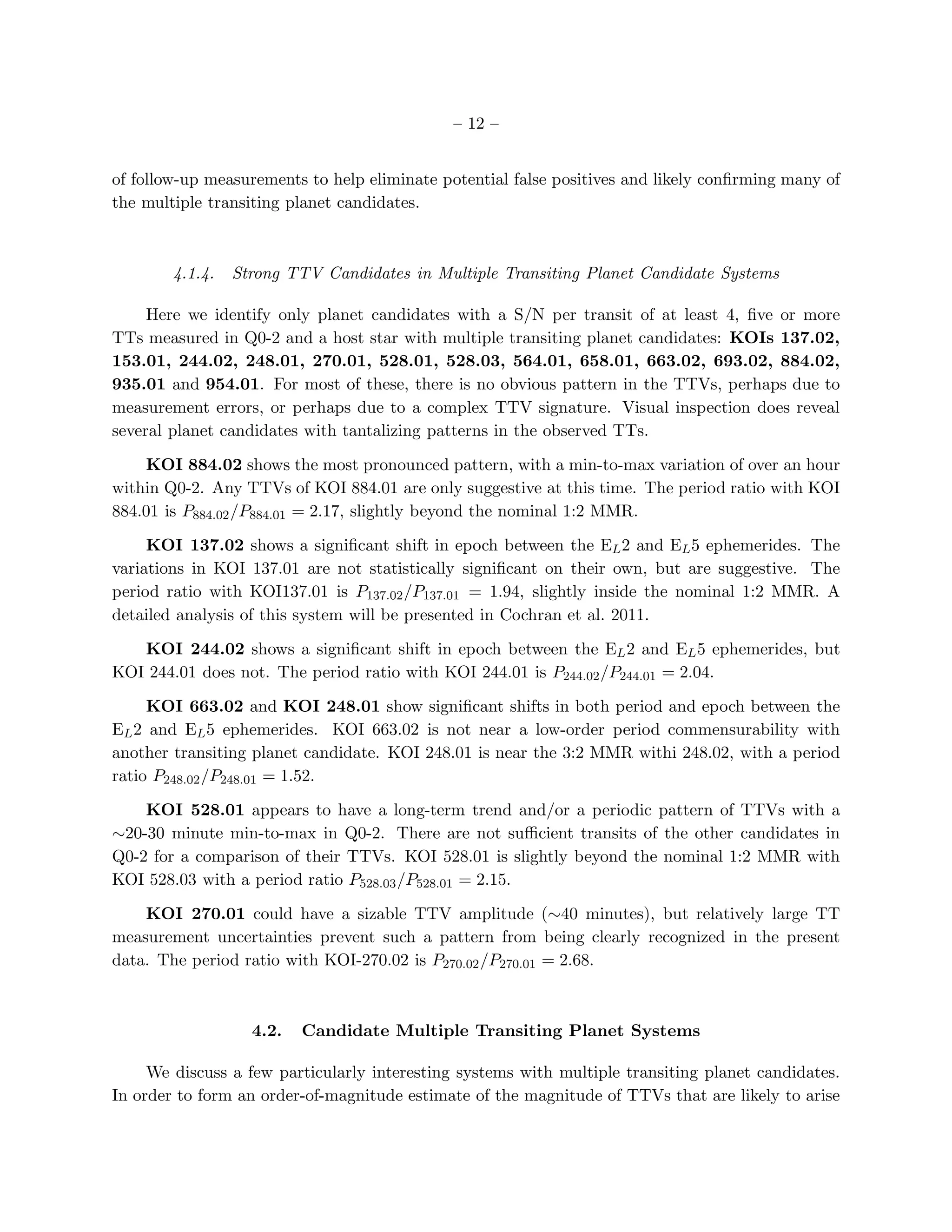 – 12 –


of follow-up measurements to help eliminate potential false positives and likely conﬁrming many of
the multiple transiting planet candidates.



        4.1.4.   Strong TTV Candidates in Multiple Transiting Planet Candidate Systems

     Here we identify only planet candidates with a S/N per transit of at least 4, ﬁve or more
TTs measured in Q0-2 and a host star with multiple transiting planet candidates: KOIs 137.02,
153.01, 244.02, 248.01, 270.01, 528.01, 528.03, 564.01, 658.01, 663.02, 693.02, 884.02,
935.01 and 954.01. For most of these, there is no obvious pattern in the TTVs, perhaps due to
measurement errors, or perhaps due to a complex TTV signature. Visual inspection does reveal
several planet candidates with tantalizing patterns in the observed TTs.

    KOI 884.02 shows the most pronounced pattern, with a min-to-max variation of over an hour
within Q0-2. Any TTVs of KOI 884.01 are only suggestive at this time. The period ratio with KOI
884.01 is P884.02 /P884.01 = 2.17, slightly beyond the nominal 1:2 MMR.

     KOI 137.02 shows a signiﬁcant shift in epoch between the EL 2 and EL 5 ephemerides. The
variations in KOI 137.01 are not statistically signiﬁcant on their own, but are suggestive. The
period ratio with KOI137.01 is P137.02 /P137.01 = 1.94, slightly inside the nominal 1:2 MMR. A
detailed analysis of this system will be presented in Cochran et al. 2011.

   KOI 244.02 shows a signiﬁcant shift in epoch between the EL 2 and EL 5 ephemerides, but
KOI 244.01 does not. The period ratio with KOI 244.01 is P244.02 /P244.01 = 2.04.

     KOI 663.02 and KOI 248.01 show signiﬁcant shifts in both period and epoch between the
EL 2 and EL 5 ephemerides. KOI 663.02 is not near a low-order period commensurability with
another transiting planet candidate. KOI 248.01 is near the 3:2 MMR withi 248.02, with a period
ratio P248.02 /P248.01 = 1.52.

    KOI 528.01 appears to have a long-term trend and/or a periodic pattern of TTVs with a
∼20-30 minute min-to-max in Q0-2. There are not suﬃcient transits of the other candidates in
Q0-2 for a comparison of their TTVs. KOI 528.01 is slightly beyond the nominal 1:2 MMR with
KOI 528.03 with a period ratio P528.03 /P528.01 = 2.15.

    KOI 270.01 could have a sizable TTV amplitude (∼40 minutes), but relatively large TT
measurement uncertainties prevent such a pattern from being clearly recognized in the present
data. The period ratio with KOI-270.02 is P270.02 /P270.01 = 2.68.



                   4.2.   Candidate Multiple Transiting Planet Systems

     We discuss a few particularly interesting systems with multiple transiting planet candidates.
In order to form an order-of-magnitude estimate of the magnitude of TTVs that are likely to arise
 