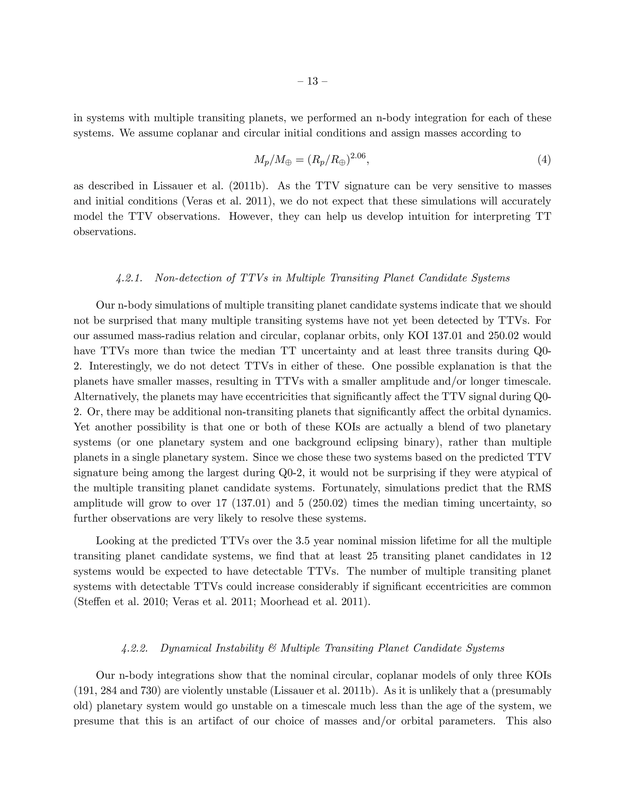 – 13 –


in systems with multiple transiting planets, we performed an n-body integration for each of these
systems. We assume coplanar and circular initial conditions and assign masses according to

                                      Mp /M⊕ = (Rp /R⊕ )2.06 ,                                     (4)

as described in Lissauer et al. (2011b). As the TTV signature can be very sensitive to masses
and initial conditions (Veras et al. 2011), we do not expect that these simulations will accurately
model the TTV observations. However, they can help us develop intuition for interpreting TT
observations.



         4.2.1.    Non-detection of TTVs in Multiple Transiting Planet Candidate Systems

     Our n-body simulations of multiple transiting planet candidate systems indicate that we should
not be surprised that many multiple transiting systems have not yet been detected by TTVs. For
our assumed mass-radius relation and circular, coplanar orbits, only KOI 137.01 and 250.02 would
have TTVs more than twice the median TT uncertainty and at least three transits during Q0-
2. Interestingly, we do not detect TTVs in either of these. One possible explanation is that the
planets have smaller masses, resulting in TTVs with a smaller amplitude and/or longer timescale.
Alternatively, the planets may have eccentricities that signiﬁcantly aﬀect the TTV signal during Q0-
2. Or, there may be additional non-transiting planets that signiﬁcantly aﬀect the orbital dynamics.
Yet another possibility is that one or both of these KOIs are actually a blend of two planetary
systems (or one planetary system and one background eclipsing binary), rather than multiple
planets in a single planetary system. Since we chose these two systems based on the predicted TTV
signature being among the largest during Q0-2, it would not be surprising if they were atypical of
the multiple transiting planet candidate systems. Fortunately, simulations predict that the RMS
amplitude will grow to over 17 (137.01) and 5 (250.02) times the median timing uncertainty, so
further observations are very likely to resolve these systems.

     Looking at the predicted TTVs over the 3.5 year nominal mission lifetime for all the multiple
transiting planet candidate systems, we ﬁnd that at least 25 transiting planet candidates in 12
systems would be expected to have detectable TTVs. The number of multiple transiting planet
systems with detectable TTVs could increase considerably if signiﬁcant eccentricities are common
(Steﬀen et al. 2010; Veras et al. 2011; Moorhead et al. 2011).



          4.2.2.    Dynamical Instability & Multiple Transiting Planet Candidate Systems

     Our n-body integrations show that the nominal circular, coplanar models of only three KOIs
(191, 284 and 730) are violently unstable (Lissauer et al. 2011b). As it is unlikely that a (presumably
old) planetary system would go unstable on a timescale much less than the age of the system, we
presume that this is an artifact of our choice of masses and/or orbital parameters. This also
 