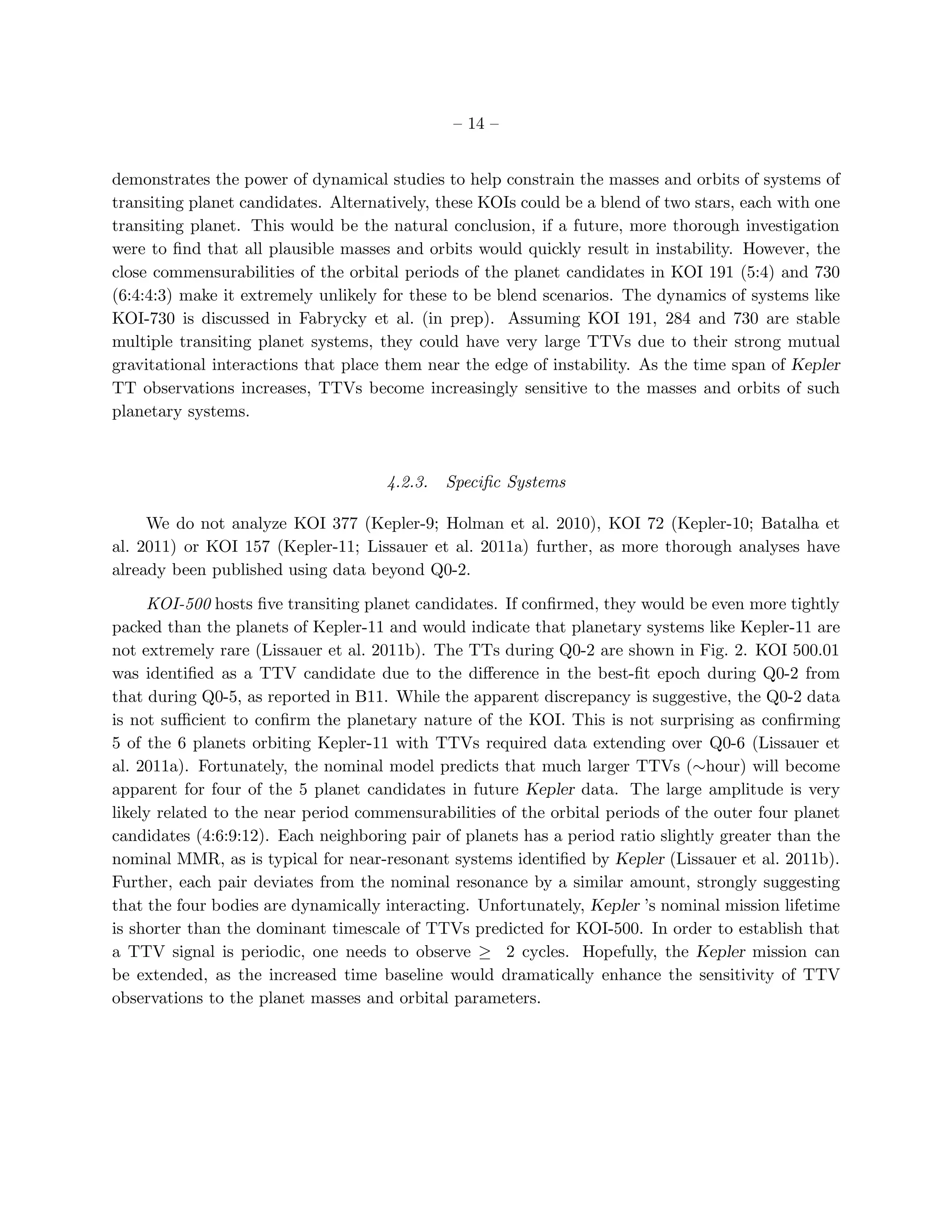 – 14 –


demonstrates the power of dynamical studies to help constrain the masses and orbits of systems of
transiting planet candidates. Alternatively, these KOIs could be a blend of two stars, each with one
transiting planet. This would be the natural conclusion, if a future, more thorough investigation
were to ﬁnd that all plausible masses and orbits would quickly result in instability. However, the
close commensurabilities of the orbital periods of the planet candidates in KOI 191 (5:4) and 730
(6:4:4:3) make it extremely unlikely for these to be blend scenarios. The dynamics of systems like
KOI-730 is discussed in Fabrycky et al. (in prep). Assuming KOI 191, 284 and 730 are stable
multiple transiting planet systems, they could have very large TTVs due to their strong mutual
gravitational interactions that place them near the edge of instability. As the time span of Kepler
TT observations increases, TTVs become increasingly sensitive to the masses and orbits of such
planetary systems.



                                     4.2.3.   Speciﬁc Systems

     We do not analyze KOI 377 (Kepler-9; Holman et al. 2010), KOI 72 (Kepler-10; Batalha et
al. 2011) or KOI 157 (Kepler-11; Lissauer et al. 2011a) further, as more thorough analyses have
already been published using data beyond Q0-2.

     KOI-500 hosts ﬁve transiting planet candidates. If conﬁrmed, they would be even more tightly
packed than the planets of Kepler-11 and would indicate that planetary systems like Kepler-11 are
not extremely rare (Lissauer et al. 2011b). The TTs during Q0-2 are shown in Fig. 2. KOI 500.01
was identiﬁed as a TTV candidate due to the diﬀerence in the best-ﬁt epoch during Q0-2 from
that during Q0-5, as reported in B11. While the apparent discrepancy is suggestive, the Q0-2 data
is not suﬃcient to conﬁrm the planetary nature of the KOI. This is not surprising as conﬁrming
5 of the 6 planets orbiting Kepler-11 with TTVs required data extending over Q0-6 (Lissauer et
al. 2011a). Fortunately, the nominal model predicts that much larger TTVs (∼hour) will become
apparent for four of the 5 planet candidates in future Kepler data. The large amplitude is very
likely related to the near period commensurabilities of the orbital periods of the outer four planet
candidates (4:6:9:12). Each neighboring pair of planets has a period ratio slightly greater than the
nominal MMR, as is typical for near-resonant systems identiﬁed by Kepler (Lissauer et al. 2011b).
Further, each pair deviates from the nominal resonance by a similar amount, strongly suggesting
that the four bodies are dynamically interacting. Unfortunately, Kepler ’s nominal mission lifetime
is shorter than the dominant timescale of TTVs predicted for KOI-500. In order to establish that
a TTV signal is periodic, one needs to observe ≥ 2 cycles. Hopefully, the Kepler mission can
be extended, as the increased time baseline would dramatically enhance the sensitivity of TTV
observations to the planet masses and orbital parameters.
 
