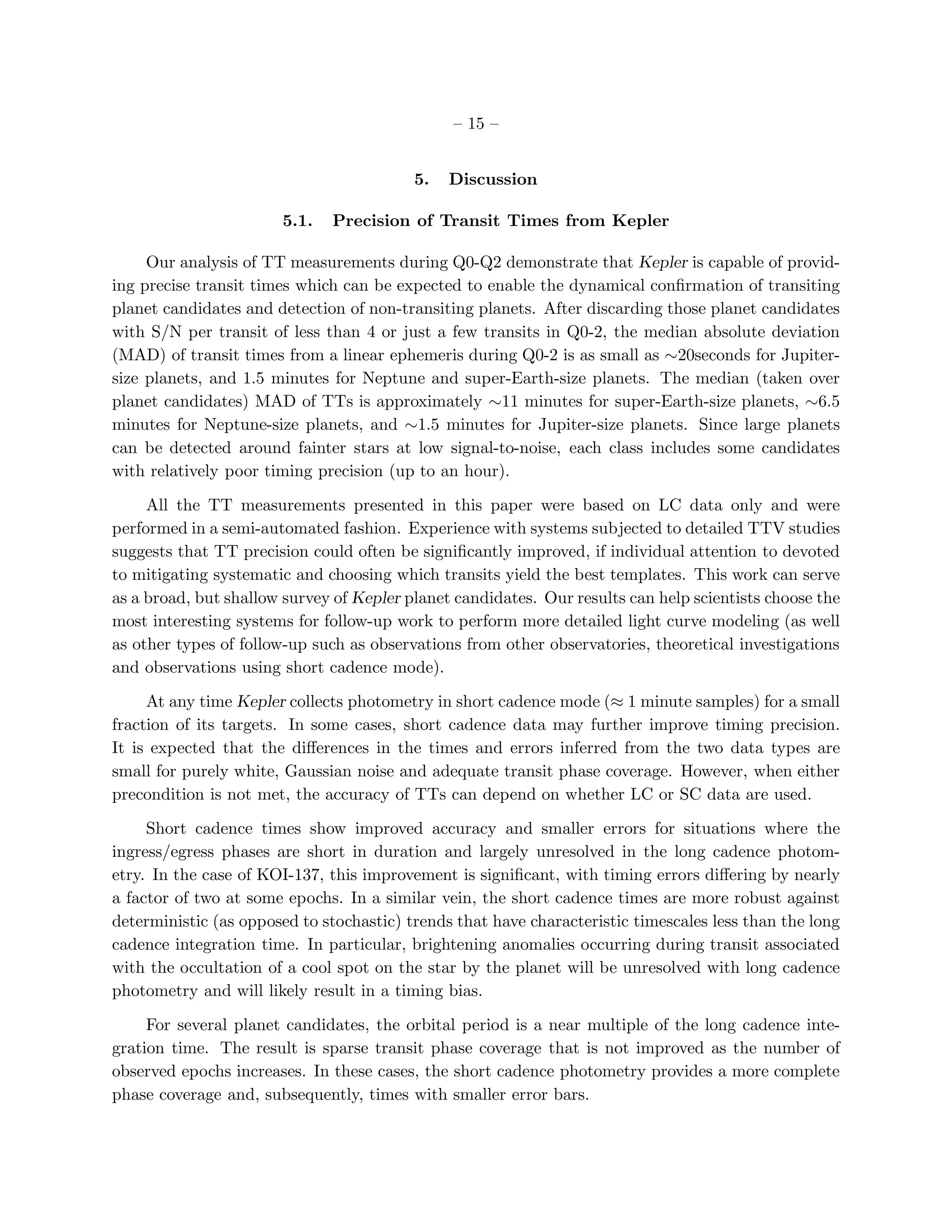 – 15 –


                                          5.   Discussion

                       5.1.   Precision of Transit Times from Kepler

     Our analysis of TT measurements during Q0-Q2 demonstrate that Kepler is capable of provid-
ing precise transit times which can be expected to enable the dynamical conﬁrmation of transiting
planet candidates and detection of non-transiting planets. After discarding those planet candidates
with S/N per transit of less than 4 or just a few transits in Q0-2, the median absolute deviation
(MAD) of transit times from a linear ephemeris during Q0-2 is as small as ∼20seconds for Jupiter-
size planets, and 1.5 minutes for Neptune and super-Earth-size planets. The median (taken over
planet candidates) MAD of TTs is approximately ∼11 minutes for super-Earth-size planets, ∼6.5
minutes for Neptune-size planets, and ∼1.5 minutes for Jupiter-size planets. Since large planets
can be detected around fainter stars at low signal-to-noise, each class includes some candidates
with relatively poor timing precision (up to an hour).

     All the TT measurements presented in this paper were based on LC data only and were
performed in a semi-automated fashion. Experience with systems subjected to detailed TTV studies
suggests that TT precision could often be signiﬁcantly improved, if individual attention to devoted
to mitigating systematic and choosing which transits yield the best templates. This work can serve
as a broad, but shallow survey of Kepler planet candidates. Our results can help scientists choose the
most interesting systems for follow-up work to perform more detailed light curve modeling (as well
as other types of follow-up such as observations from other observatories, theoretical investigations
and observations using short cadence mode).

     At any time Kepler collects photometry in short cadence mode (≈ 1 minute samples) for a small
fraction of its targets. In some cases, short cadence data may further improve timing precision.
It is expected that the diﬀerences in the times and errors inferred from the two data types are
small for purely white, Gaussian noise and adequate transit phase coverage. However, when either
precondition is not met, the accuracy of TTs can depend on whether LC or SC data are used.

     Short cadence times show improved accuracy and smaller errors for situations where the
ingress/egress phases are short in duration and largely unresolved in the long cadence photom-
etry. In the case of KOI-137, this improvement is signiﬁcant, with timing errors diﬀering by nearly
a factor of two at some epochs. In a similar vein, the short cadence times are more robust against
deterministic (as opposed to stochastic) trends that have characteristic timescales less than the long
cadence integration time. In particular, brightening anomalies occurring during transit associated
with the occultation of a cool spot on the star by the planet will be unresolved with long cadence
photometry and will likely result in a timing bias.

     For several planet candidates, the orbital period is a near multiple of the long cadence inte-
gration time. The result is sparse transit phase coverage that is not improved as the number of
observed epochs increases. In these cases, the short cadence photometry provides a more complete
phase coverage and, subsequently, times with smaller error bars.
 