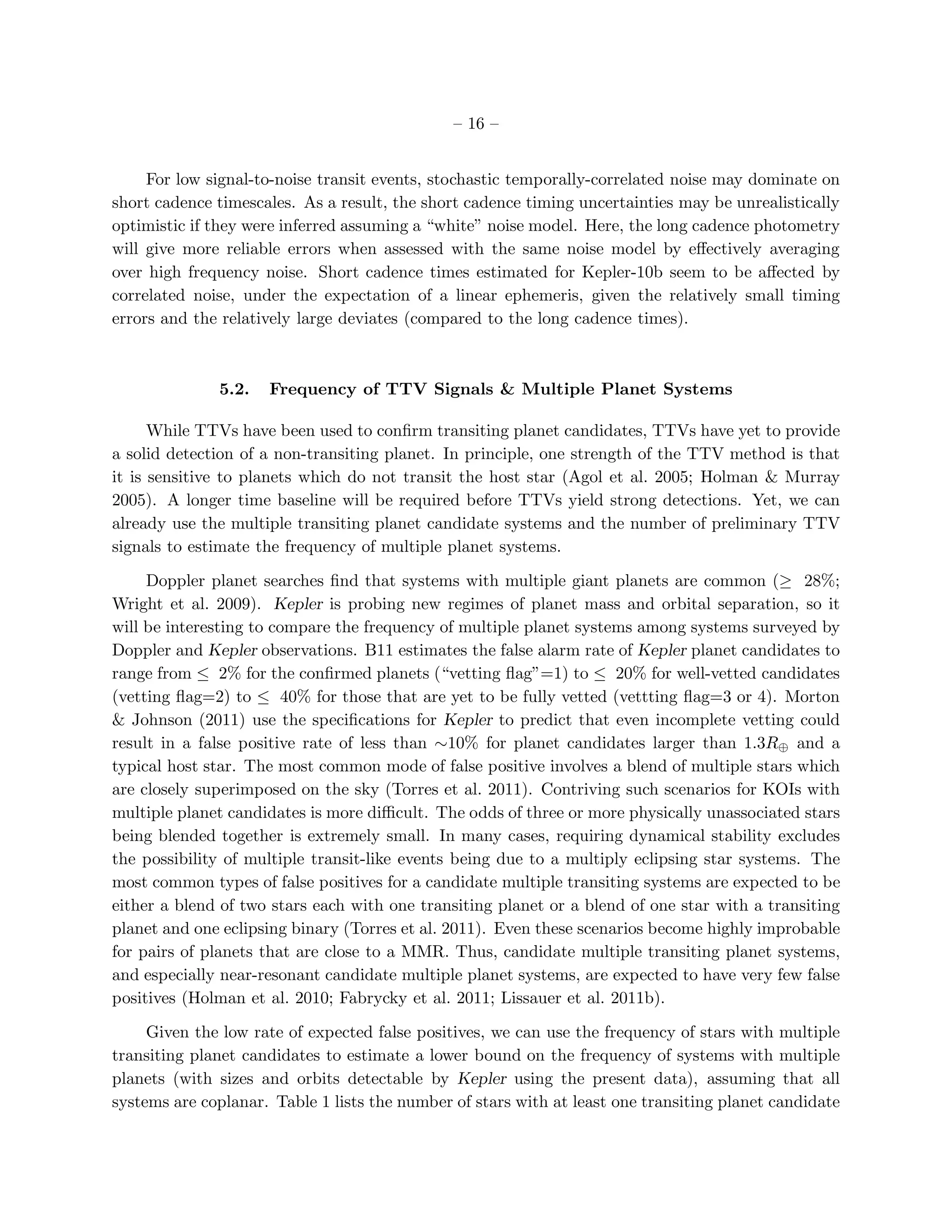 – 16 –


     For low signal-to-noise transit events, stochastic temporally-correlated noise may dominate on
short cadence timescales. As a result, the short cadence timing uncertainties may be unrealistically
optimistic if they were inferred assuming a “white” noise model. Here, the long cadence photometry
will give more reliable errors when assessed with the same noise model by eﬀectively averaging
over high frequency noise. Short cadence times estimated for Kepler-10b seem to be aﬀected by
correlated noise, under the expectation of a linear ephemeris, given the relatively small timing
errors and the relatively large deviates (compared to the long cadence times).



              5.2.   Frequency of TTV Signals & Multiple Planet Systems

      While TTVs have been used to conﬁrm transiting planet candidates, TTVs have yet to provide
a solid detection of a non-transiting planet. In principle, one strength of the TTV method is that
it is sensitive to planets which do not transit the host star (Agol et al. 2005; Holman & Murray
2005). A longer time baseline will be required before TTVs yield strong detections. Yet, we can
already use the multiple transiting planet candidate systems and the number of preliminary TTV
signals to estimate the frequency of multiple planet systems.

     Doppler planet searches ﬁnd that systems with multiple giant planets are common (≥ 28%;
Wright et al. 2009). Kepler is probing new regimes of planet mass and orbital separation, so it
will be interesting to compare the frequency of multiple planet systems among systems surveyed by
Doppler and Kepler observations. B11 estimates the false alarm rate of Kepler planet candidates to
range from ≤ 2% for the conﬁrmed planets (“vetting ﬂag”=1) to ≤ 20% for well-vetted candidates
(vetting ﬂag=2) to ≤ 40% for those that are yet to be fully vetted (vettting ﬂag=3 or 4). Morton
& Johnson (2011) use the speciﬁcations for Kepler to predict that even incomplete vetting could
result in a false positive rate of less than ∼10% for planet candidates larger than 1.3R⊕ and a
typical host star. The most common mode of false positive involves a blend of multiple stars which
are closely superimposed on the sky (Torres et al. 2011). Contriving such scenarios for KOIs with
multiple planet candidates is more diﬃcult. The odds of three or more physically unassociated stars
being blended together is extremely small. In many cases, requiring dynamical stability excludes
the possibility of multiple transit-like events being due to a multiply eclipsing star systems. The
most common types of false positives for a candidate multiple transiting systems are expected to be
either a blend of two stars each with one transiting planet or a blend of one star with a transiting
planet and one eclipsing binary (Torres et al. 2011). Even these scenarios become highly improbable
for pairs of planets that are close to a MMR. Thus, candidate multiple transiting planet systems,
and especially near-resonant candidate multiple planet systems, are expected to have very few false
positives (Holman et al. 2010; Fabrycky et al. 2011; Lissauer et al. 2011b).

     Given the low rate of expected false positives, we can use the frequency of stars with multiple
transiting planet candidates to estimate a lower bound on the frequency of systems with multiple
planets (with sizes and orbits detectable by Kepler using the present data), assuming that all
systems are coplanar. Table 1 lists the number of stars with at least one transiting planet candidate
 